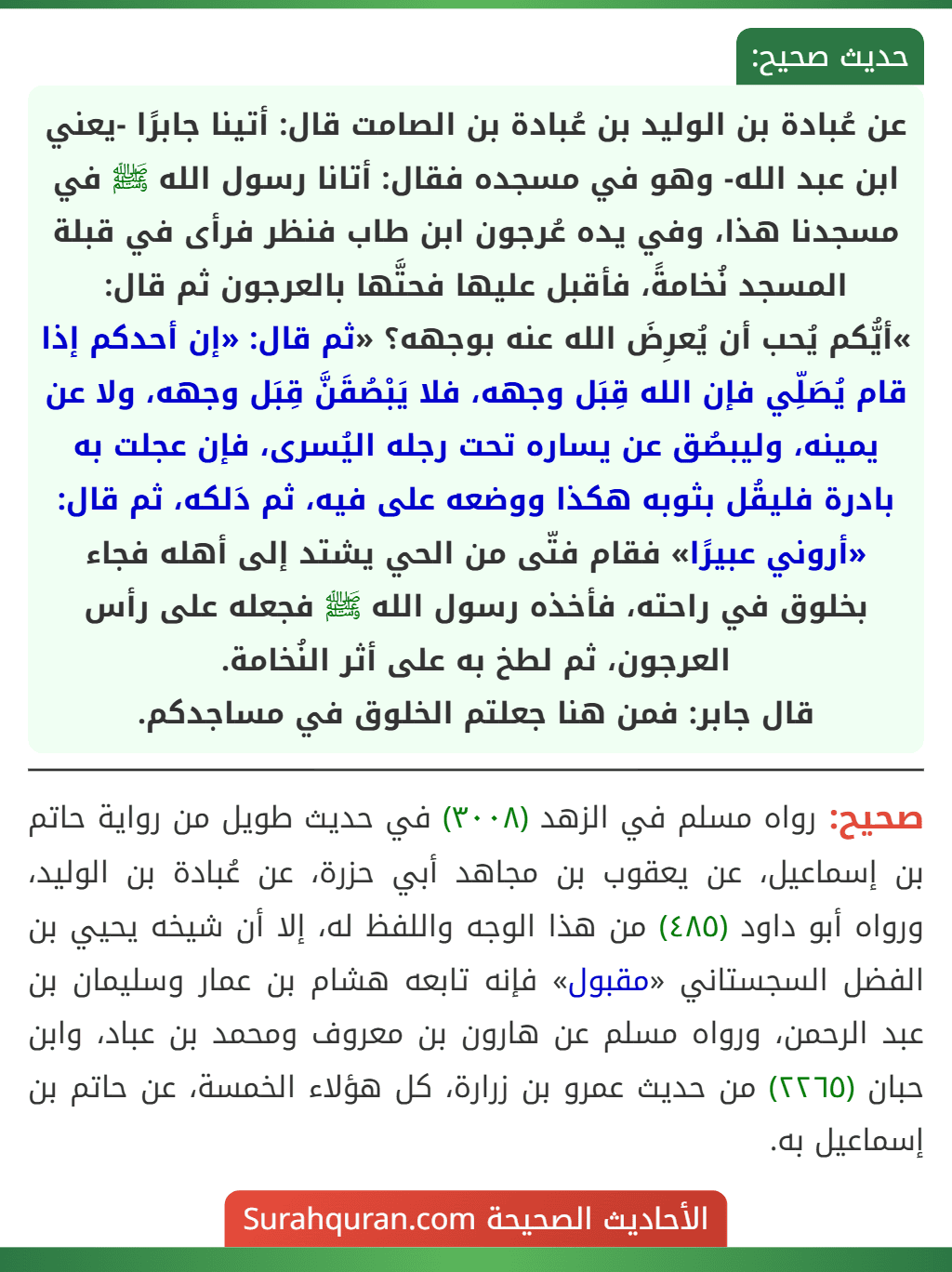 عن عُبادة بن الوليد بن عُبادة بن الصامت قال: أتينا جابرًا -يعني ابن عبد الله- وهو في مسجده فقال: أتانا رسول الله ﷺ في مسجدنا هذا، وفي يده عُرجون ابن طاب فنظر فرأى في قبلة المسجد نُخامةً، فأقبل عليها فحتَّها بالعرجون ثم قال:
»أيُّكم يُحب أن يُعرِضَ الله عنه بوجهه؟ «ثم قال: «إن أحدكم إذا قام يُصَلِّي فإن الله قِبَل وجهه، فلا يَبْصُقَنَّ قِبَل وجهه، ولا عن يمينه، وليبصُق عن يساره تحت رجله اليُسرى، فإن عجلت به بادرة فليقُل بثوبه هكذا ووضعه على فيه، ثم دَلكه، ثم قال: «أروني عبيرًا» فقام فتّى من الحي يشتد إلى أهله فجاء بخلوق في راحته، فأخذه رسول الله ﷺ فجعله على رأس العرجون، ثم لطخ به على أثر النُخامة.
قال جابر: فمن هنا جعلتم الخلوق في مساجدكم. عن عُبادة بن الوليد بن عُبادة بن الصامت قال: أتينا جابرًا -يعني ابن عبد الله- وهو في مسجده فقال: أتانا رسول الله ﷺ في مسجدنا هذا، وفي يده عُرجون ابن طاب فنظر فرأى في قبلة المسجد نُخامةً، فأقبل عليها فحتَّها بالعرجون ثم قال:
»أيُّكم يُحب أن يُعرِضَ الله عنه بوجهه؟ «ثم قال: «إن أحدكم إذا قام يُصَلِّي فإن الله قِبَل وجهه، فلا يَبْصُقَنَّ قِبَل وجهه، ولا عن يمينه، وليبصُق عن يساره تحت رجله اليُسرى، فإن عجلت به بادرة فليقُل بثوبه هكذا ووضعه على فيه، ثم دَلكه، ثم قال: «أروني عبيرًا» فقام فتّى من الحي يشتد إلى أهله فجاء بخلوق في راحته، فأخذه رسول الله ﷺ فجعله على رأس العرجون، ثم لطخ به على أثر النُخامة.
قال جابر: فمن هنا جعلتم الخلوق في مساجدكم.