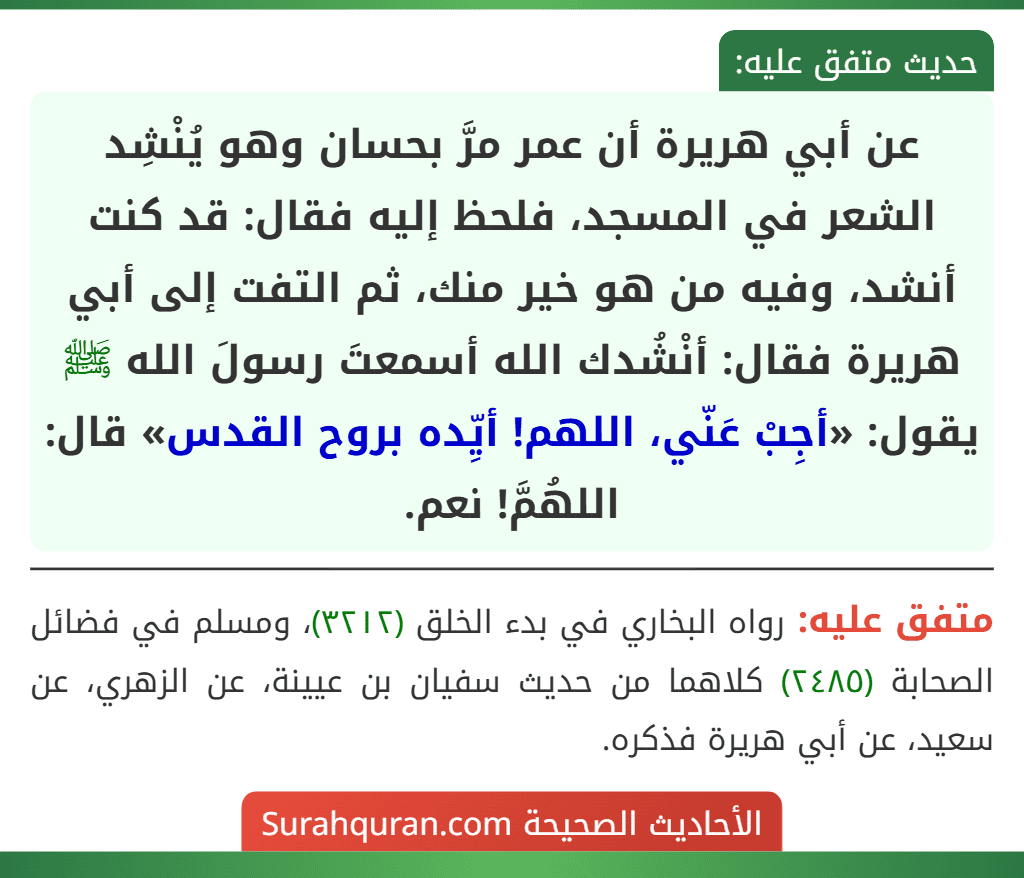عن أبي هريرة أن عمر مرَّ بحسان وهو يُنْشِد الشعر في المسجد، فلحظ إليه فقال: قد كنت أنشد، وفيه من هو خير منك، ثم التفت إلى أبي هريرة فقال: أنْشُدك الله أسمعتَ رسولَ الله ﷺ يقول: «أجِبْ عَنّي، اللهم! أيِّده بروح القدس» قال: اللهُمَّ! نعم.