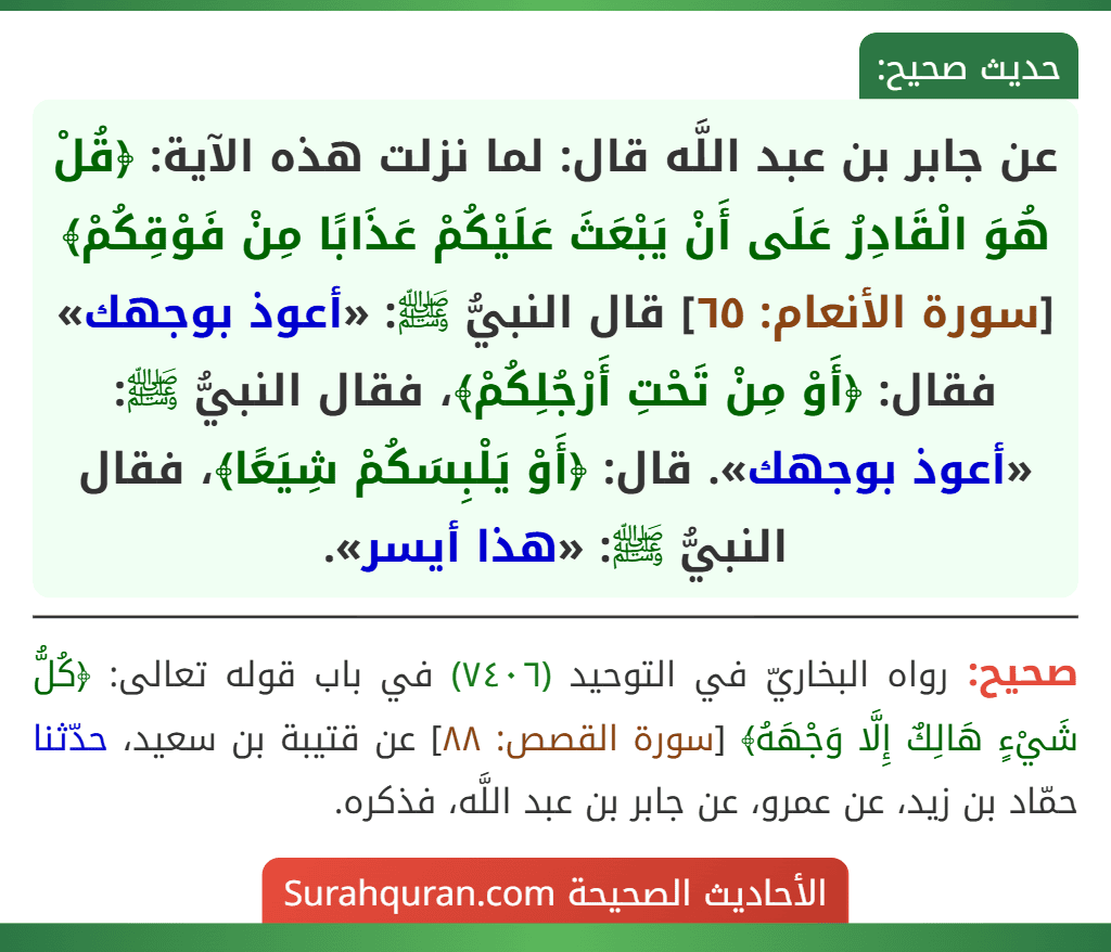 عن جابر بن عبد اللَّه قال: لما نزلت هذه الآية: ﴿قُلْ هُوَ الْقَادِرُ عَلَى أَنْ يَبْعَثَ عَلَيْكُمْ عَذَابًا مِنْ فَوْقِكُمْ﴾ [سورة الأنعام: ٦٥] قال النبيُّ ﷺ: «أعوذ بوجهك» فقال: ﴿أَوْ مِنْ تَحْتِ أَرْجُلِكُمْ﴾، فقال النبيُّ ﷺ: «أعوذ بوجهك». قال: ﴿أَوْ يَلْبِسَكُمْ شِيَعًا﴾، فقال النبيُّ ﷺ: «هذا أيسر».
