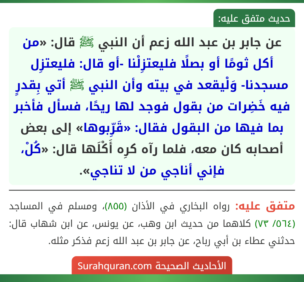 عن جابر بن عبد الله زعم أن النبي ﷺ قال: «من أكل ثومًا أو بصلًا فليعتزِلْنا -أو قال: فليعتزِل مسجدنا- وَلْيقعد في بيته وأن النبي ﷺ أتي بِقدرٍ فيه خَضِرات من بقول فوجد لها ريحًا، فسأل فأخبر بما فيها من البقول فقال: «قَرِّبوها» إلى بعض أصحابه كان معه، فلما رآه كرِه أَكْلَها قال: «كُلْ، فإني أناجي من لا تناجي». عن جابر بن عبد الله زعم أن النبي ﷺ قال: «من أكل ثومًا أو بصلًا فليعتزِلْنا -أو قال: فليعتزِل مسجدنا- وَلْيقعد في بيته وأن النبي ﷺ أتي بِقدرٍ فيه خَضِرات من بقول فوجد لها ريحًا، فسأل فأخبر بما فيها من البقول فقال: «قَرِّبوها» إلى بعض أصحابه كان معه، فلما رآه كرِه أَكْلَها قال: «كُلْ، فإني أناجي من لا تناجي».