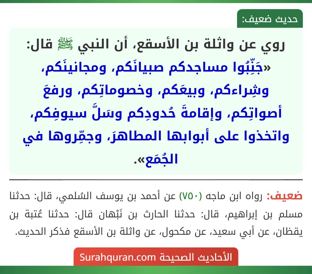 روي عن واثلة بن الأسقع، أن النبي ﷺ قال: «جَنِّبُوا مساجدكم صبيانَكم، ومجانينَكم، وشِراءكم، وبيعَكم، وخصوماتِكم، ورفعَ أصواتِكم، وإقامةَ حُدودِكم وسَلَّ سيوفِكم، واتخذوا على أبوابها المطاهرَ، وجمِّروها في الجُمَع». روي عن واثلة بن الأسقع، أن النبي ﷺ قال: «جَنِّبُوا مساجدكم صبيانَكم، ومجانينَكم، وشِراءكم، وبيعَكم، وخصوماتِكم، ورفعَ أصواتِكم، وإقامةَ حُدودِكم وسَلَّ سيوفِكم، واتخذوا على أبوابها المطاهرَ، وجمِّروها في الجُمَع».