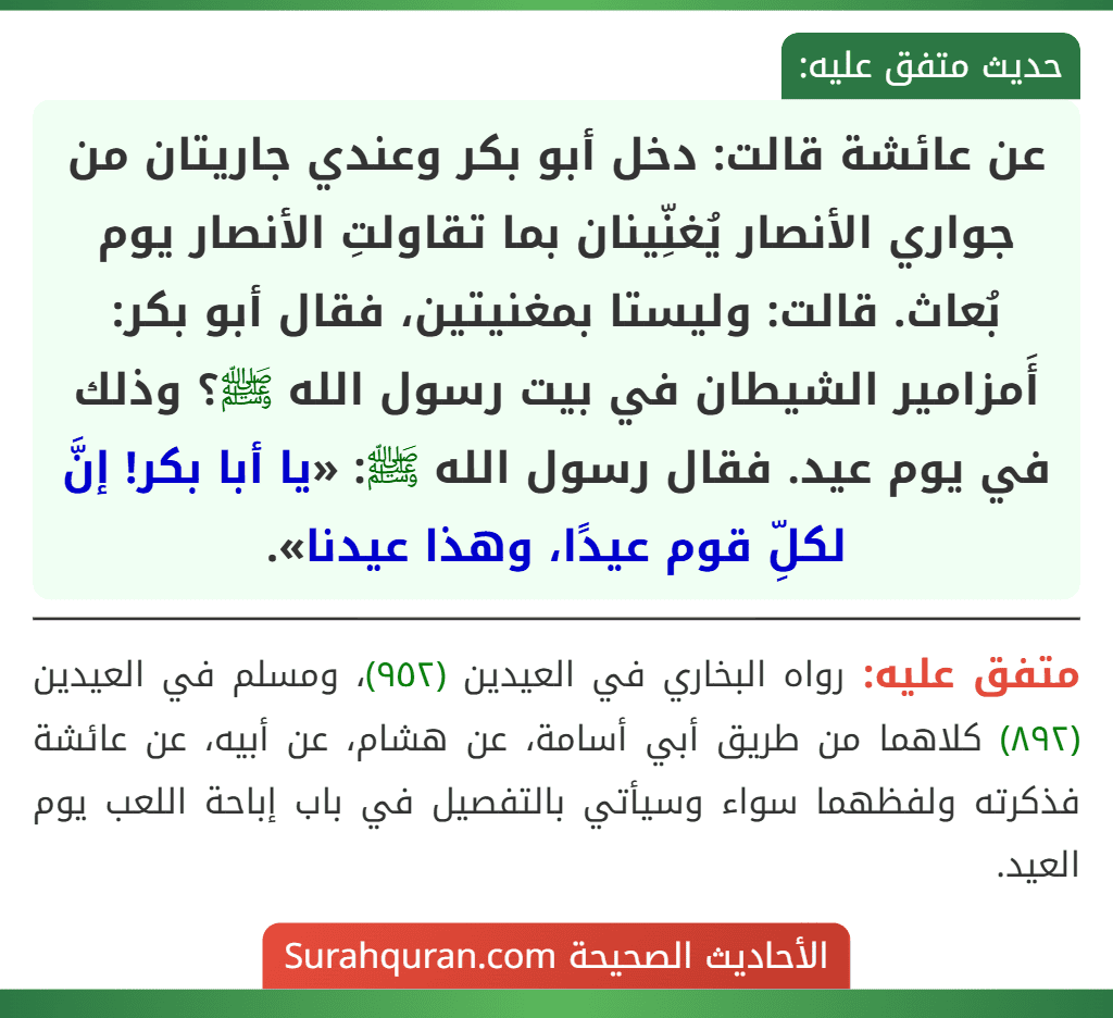 عن عائشة قالت: دخل أبو بكر وعندي جاريتان من جواري الأنصار يُغنِّينان بما تقاولتِ الأنصار يوم بُعاث. قالت: وليستا بمغنيتين، فقال أبو بكر: أَمزامير الشيطان في بيت رسول الله ﷺ؟ وذلك في يوم عيد. فقال رسول الله ﷺ: «يا أبا بكر! إنَّ لكلِّ قوم عيدًا، وهذا عيدنا».