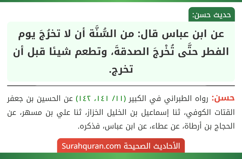عن ابن عباس قال: من السُّنَّة أن لا تخرُجَ يوم الفطر حتَّى تُخْرجَ الصدقةَ، وتطعم شيئا قبل أن تخرج.
