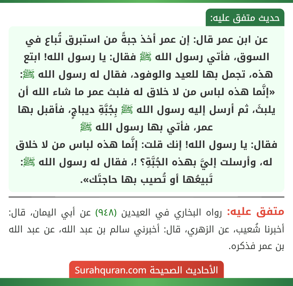 عن ابن عمر قال: إن عمر أخذ جبةً من استبرق تُباع في السوق، فأتي رسول الله ﷺ فقال: يا رسول الله! ابتع هذه، تجمل بها للعيد والوفود، فقال له رسول الله ﷺ: «إنَّما هذه لباس من لا خلاق له فلبث عمر ما شاء الله أن يلبثَ، ثم أرسل إليه رسول الله ﷺ بِجُبَّةِ ديباجٍ، فأقبل بها عمر، فأتي بها رسول الله ﷺ
فقال: يا رسول الله! إنك قلت: إنَّما هذه لباس من لا خلاق له، وأرسلت إليَّ بهذه الجُبَّةِ؟ !، فقال له رسول الله ﷺ: تَبيعُها أو تُصيب بها حاجتَك».