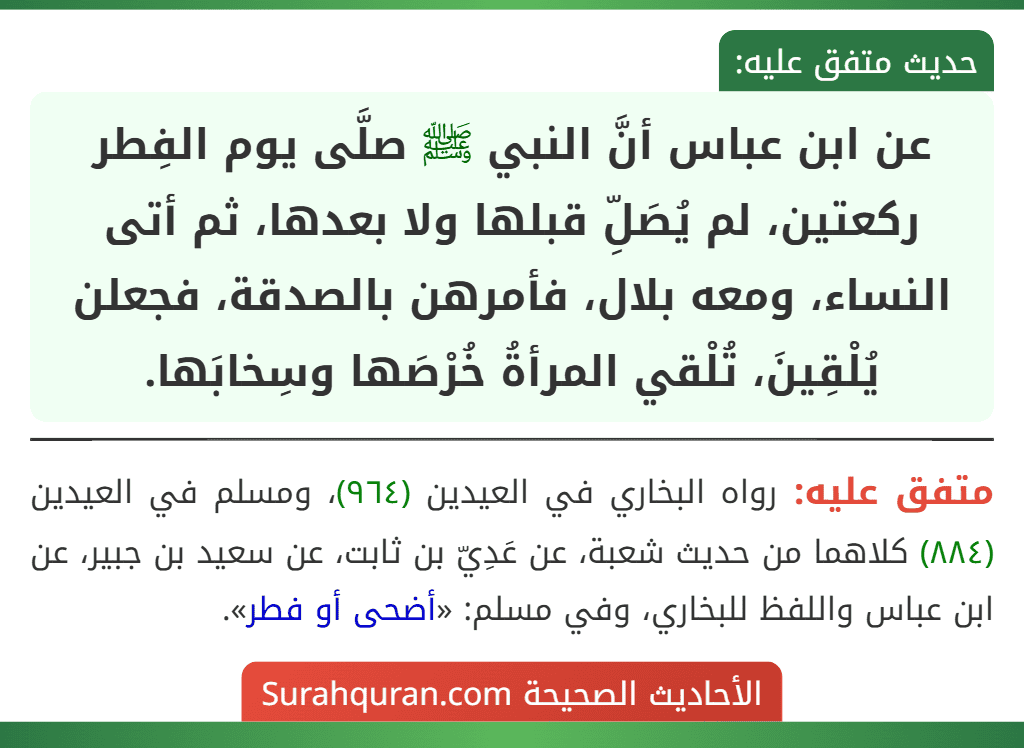 عن ابن عباس أنَّ النبي ﷺ صلَّى يوم الفِطر ركعتين، لم يُصَلِّ قبلها ولا بعدها، ثم أتى النساء، ومعه بلال، فأمرهن بالصدقة، فجعلن يُلْقِينَ، تُلْقي المرأةُ خُرْصَها وسِخابَها. عن ابن عباس أنَّ النبي ﷺ صلَّى يوم الفِطر ركعتين، لم يُصَلِّ قبلها ولا بعدها، ثم أتى النساء، ومعه بلال، فأمرهن بالصدقة، فجعلن يُلْقِينَ، تُلْقي المرأةُ خُرْصَها وسِخابَها.