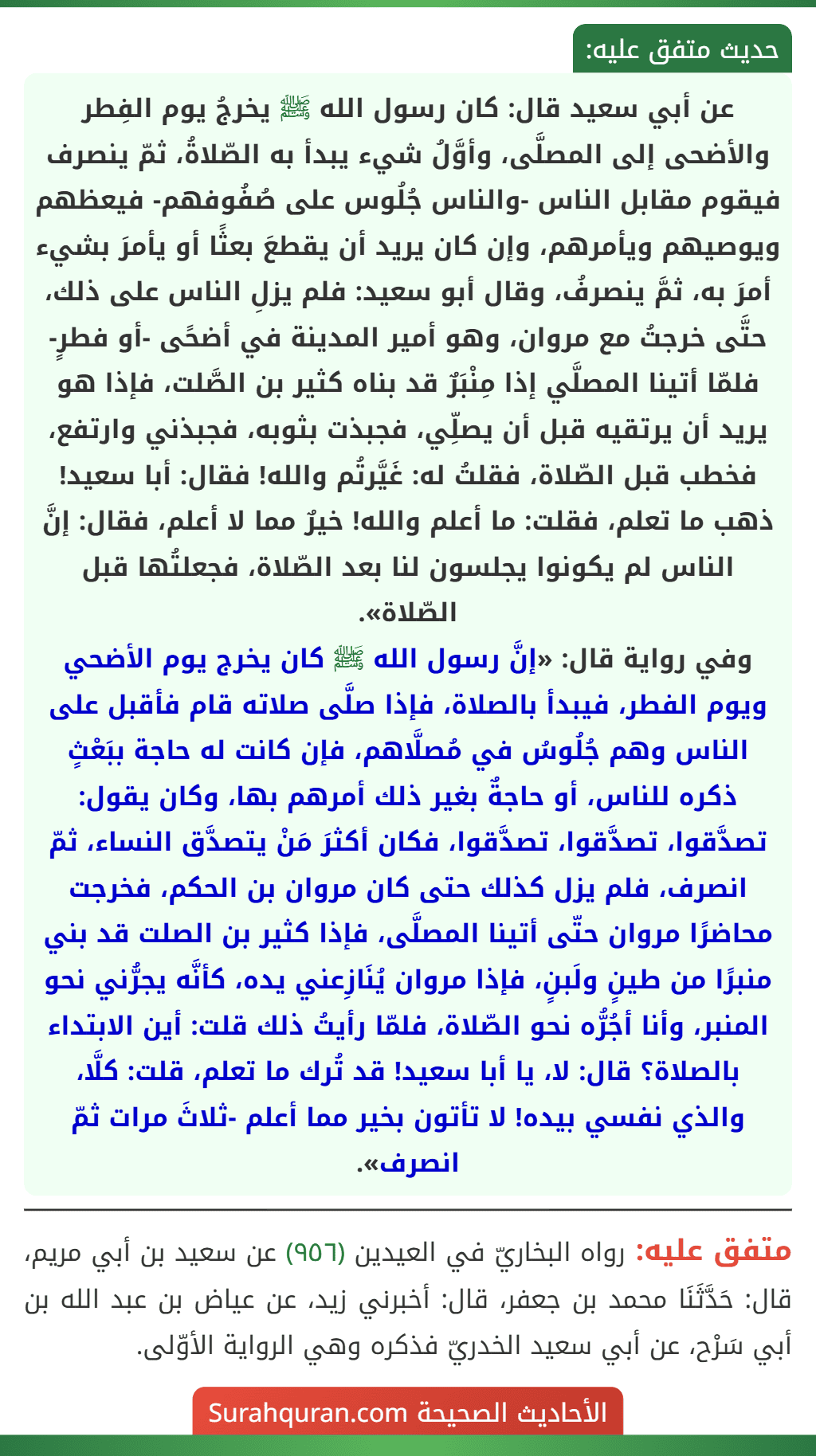 عن أبي سعيد قال: كان رسول الله ﷺ يخرجُ يوم الفِطر والأضحى إلى المصلَّى، وأوَّلُ شيء يبدأ به الصّلاةُ، ثمّ ينصرف فيقوم مقابل الناس -والناس جُلُوس على صُفُوفهم- فيعظهم ويوصيهم ويأمرهم، وإن كان يريد أن يقطعَ بعثًا أو يأمرَ بشيء أمرَ به، ثمَّ ينصرفُ، وقال أبو سعيد: فلم يزلِ الناس على ذلك، حتَّى خرجتُ مع مروان، وهو أمير المدينة في أضحًى -أو فطرٍ- فلمّا أتينا المصلَّي إذا مِنْبَرٌ قد بناه كثير بن الصَّلت، فإذا هو يريد أن يرتقيه قبل أن يصلِّي، فجبذت بثوبه، فجبذني وارتفع، فخطب قبل الصّلاة، فقلتُ له: غَيَّرتُم والله! فقال: أبا سعيد! ذهب ما تعلم، فقلت: ما أعلم والله! خيرٌ مما لا أعلم، فقال: إنَّ الناس لم يكونوا يجلسون لنا بعد الصّلاة، فجعلتُها قبل الصّلاة».
وفي رواية قال: «إنَّ رسول الله ﷺ كان يخرج يوم الأضحي ويوم الفطر، فيبدأ بالصلاة، فإذا صلَّى صلاته قام فأقبل على الناس وهم جُلُوسُ في مُصلَّاهم، فإن كانت له حاجة ببَعْثٍ ذكره للناس، أو حاجةٌ بغير ذلك أمرهم بها، وكان يقول: تصدَّقوا، تصدَّقوا، تصدَّقوا، فكان أكثرَ مَنْ يتصدَّق النساء، ثمّ انصرف، فلم يزل كذلك حتى كان مروان بن الحكم، فخرجت محاضرًا مروان حتّى أتينا المصلَّى، فإذا كثير بن الصلت قد بني منبرًا من طينٍ ولَبنٍ، فإذا مروان يُنَازِعني يده، كأنَّه يجرُّني نحو المنبر، وأنا أجُرُّه نحو الصّلاة، فلمّا رأيتُ ذلك قلت: أين الابتداء بالصلاة؟ قال: لا، يا أبا سعيد! قد تُرك ما تعلم، قلت: كلَّا، والذي نفسي بيده! لا تأتون بخير مما أعلم -ثلاثَ مرات ثمّ انصرف». عن أبي سعيد قال: كان رسول الله ﷺ يخرجُ يوم الفِطر والأضحى إلى المصلَّى، وأوَّلُ شيء يبدأ به الصّلاةُ، ثمّ ينصرف فيقوم مقابل الناس -والناس جُلُوس على صُفُوفهم- فيعظهم ويوصيهم ويأمرهم، وإن كان يريد أن يقطعَ بعثًا أو يأمرَ بشيء أمرَ به، ثمَّ ينصرفُ، وقال أبو سعيد: فلم يزلِ الناس على ذلك، حتَّى خرجتُ مع مروان، وهو أمير المدينة في أضحًى -أو فطرٍ- فلمّا أتينا المصلَّي إذا مِنْبَرٌ قد بناه كثير بن الصَّلت، فإذا هو يريد أن يرتقيه قبل أن يصلِّي، فجبذت بثوبه، فجبذني وارتفع، فخطب قبل الصّلاة، فقلتُ له: غَيَّرتُم والله! فقال: أبا سعيد! ذهب ما تعلم، فقلت: ما أعلم والله! خيرٌ مما لا أعلم، فقال: إنَّ الناس لم يكونوا يجلسون لنا بعد الصّلاة، فجعلتُها قبل الصّلاة».
وفي رواية قال: «إنَّ رسول الله ﷺ كان يخرج يوم الأضحي ويوم الفطر، فيبدأ بالصلاة، فإذا صلَّى صلاته قام فأقبل على الناس وهم جُلُوسُ في مُصلَّاهم، فإن كانت له حاجة ببَعْثٍ ذكره للناس، أو حاجةٌ بغير ذلك أمرهم بها، وكان يقول: تصدَّقوا، تصدَّقوا، تصدَّقوا، فكان أكثرَ مَنْ يتصدَّق النساء، ثمّ انصرف، فلم يزل كذلك حتى كان مروان بن الحكم، فخرجت محاضرًا مروان حتّى أتينا المصلَّى، فإذا كثير بن الصلت قد بني منبرًا من طينٍ ولَبنٍ، فإذا مروان يُنَازِعني يده، كأنَّه يجرُّني نحو المنبر، وأنا أجُرُّه نحو الصّلاة، فلمّا رأيتُ ذلك قلت: أين الابتداء بالصلاة؟ قال: لا، يا أبا سعيد! قد تُرك ما تعلم، قلت: كلَّا، والذي نفسي بيده! لا تأتون بخير مما أعلم -ثلاثَ مرات ثمّ انصرف».