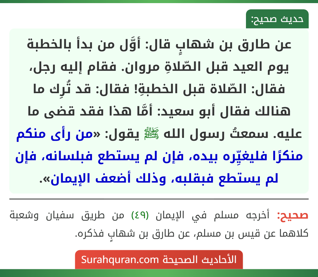 عن طارق بن شهابٍ قال: أوَّل من بدأ بالخطبة يوم العيد قبل الصّلاةِ مروان. فقام إليه رجل، فقال: الصّلاة قبل الخطبةِ! فقال: قد تُرِك ما هنالك فقال أبو سعيد: أمَّا هذا فقد قضى ما عليه. سمعتُ رسول الله ﷺ يقول: «من رأى منكم منكرًا فليغيِّره بيده، فإن لم يستطع فبلسانه، فإن لم يستطع فبقلبه، وذلك أضعف الإيمان».