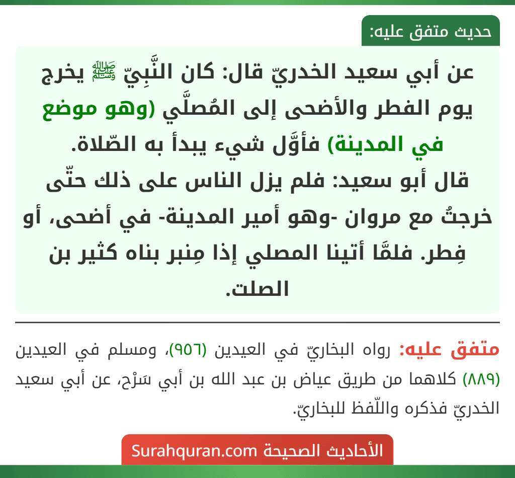 عن أبي سعيد الخدريّ قال: كان النَّبِيّ ﷺ يخرج يوم الفطر والأضحى إلى المُصلَّي (وهو موضع في المدينة) فأوَّل شيء يبدأ به الصّلاة.
قال أبو سعيد: فلم يزل الناس على ذلك حتّى خرجتُ مع مروان -وهو أمير المدينة- في أضحى، أو فِطر. فلمَّا أتينا المصلي إذا مِنبر بناه كثير بن الصلت. عن أبي سعيد الخدريّ قال: كان النَّبِيّ ﷺ يخرج يوم الفطر والأضحى إلى المُصلَّي (وهو موضع في المدينة) فأوَّل شيء يبدأ به الصّلاة.
قال أبو سعيد: فلم يزل الناس على ذلك حتّى خرجتُ مع مروان -وهو أمير المدينة- في أضحى، أو فِطر. فلمَّا أتينا المصلي إذا مِنبر بناه كثير بن الصلت.