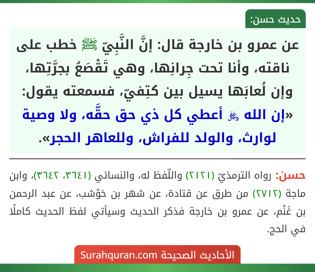 عن عمرو بن خارجة قال: إنَّ النَّبِيّ ﷺ خطب على ناقته، وأنا تحت جِرانِها، وهي تَقْصَعُ بجرَّتِها، وإن لُعابَها يسيل بين كتِفيّ، فسمعته يقول: «إن الله ﷿ أعطي كل ذي حق حقَّه، ولا وصية لوارث، والولد للفراش، وللعاهر الحجر». عن عمرو بن خارجة قال: إنَّ النَّبِيّ ﷺ خطب على ناقته، وأنا تحت جِرانِها، وهي تَقْصَعُ بجرَّتِها، وإن لُعابَها يسيل بين كتِفيّ، فسمعته يقول: «إن الله ﷿ أعطي كل ذي حق حقَّه، ولا وصية لوارث، والولد للفراش، وللعاهر الحجر».