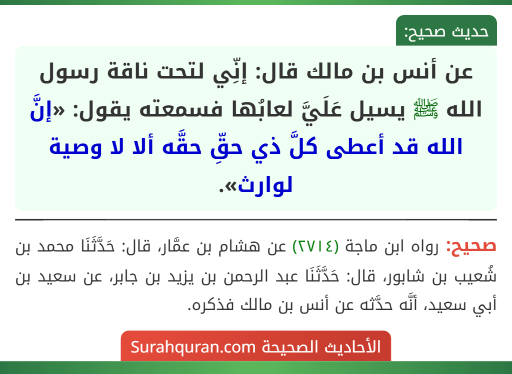عن أنس بن مالك قال: إنِّي لتحت ناقة رسول الله ﷺ يسيل عَلَيَّ لعابُها فسمعته يقول: «إنَّ الله قد أعطى كلَّ ذي حقِّ حقَّه ألا لا وصية لوارث». عن أنس بن مالك قال: إنِّي لتحت ناقة رسول الله ﷺ يسيل عَلَيَّ لعابُها فسمعته يقول: «إنَّ الله قد أعطى كلَّ ذي حقِّ حقَّه ألا لا وصية لوارث».