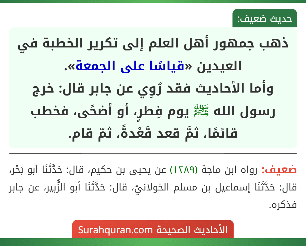 ذهب جمهور أهل العلم إلى تكرير الخطبة في العيدين «قياسًا على الجمعة».
وأما الأحاديث فقد رُوِي عن جابر قال: خرج رسول الله ﷺ يوم فِطرٍ، أو أضحًى، فخطب قائمًا، ثمَّ قعد قَعْدةً، ثمّ قام. ذهب جمهور أهل العلم إلى تكرير الخطبة في العيدين «قياسًا على الجمعة».
وأما الأحاديث فقد رُوِي عن جابر قال: خرج رسول الله ﷺ يوم فِطرٍ، أو أضحًى، فخطب قائمًا، ثمَّ قعد قَعْدةً، ثمّ قام.