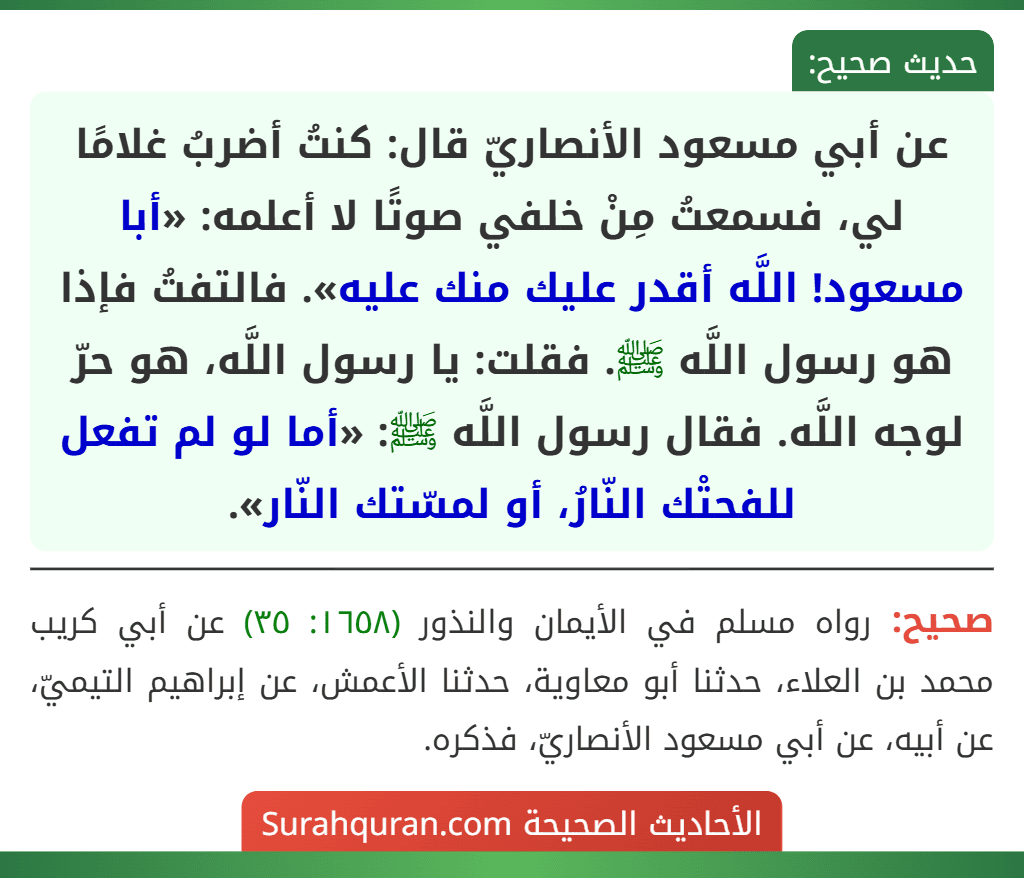 عن أبي مسعود الأنصاريّ قال: كنتُ أضربُ غلامًا لي، فسمعتُ مِنْ خلفي صوتًا لا أعلمه: «أبا مسعود! اللَّه أقدر عليك منك عليه». فالتفتُ فإذا هو رسول اللَّه ﷺ. فقلت: يا رسول اللَّه، هو حرّ لوجه اللَّه. فقال رسول اللَّه ﷺ: «أما لو لم تفعل للفحتْك النّارُ، أو لمسّتك النّار».