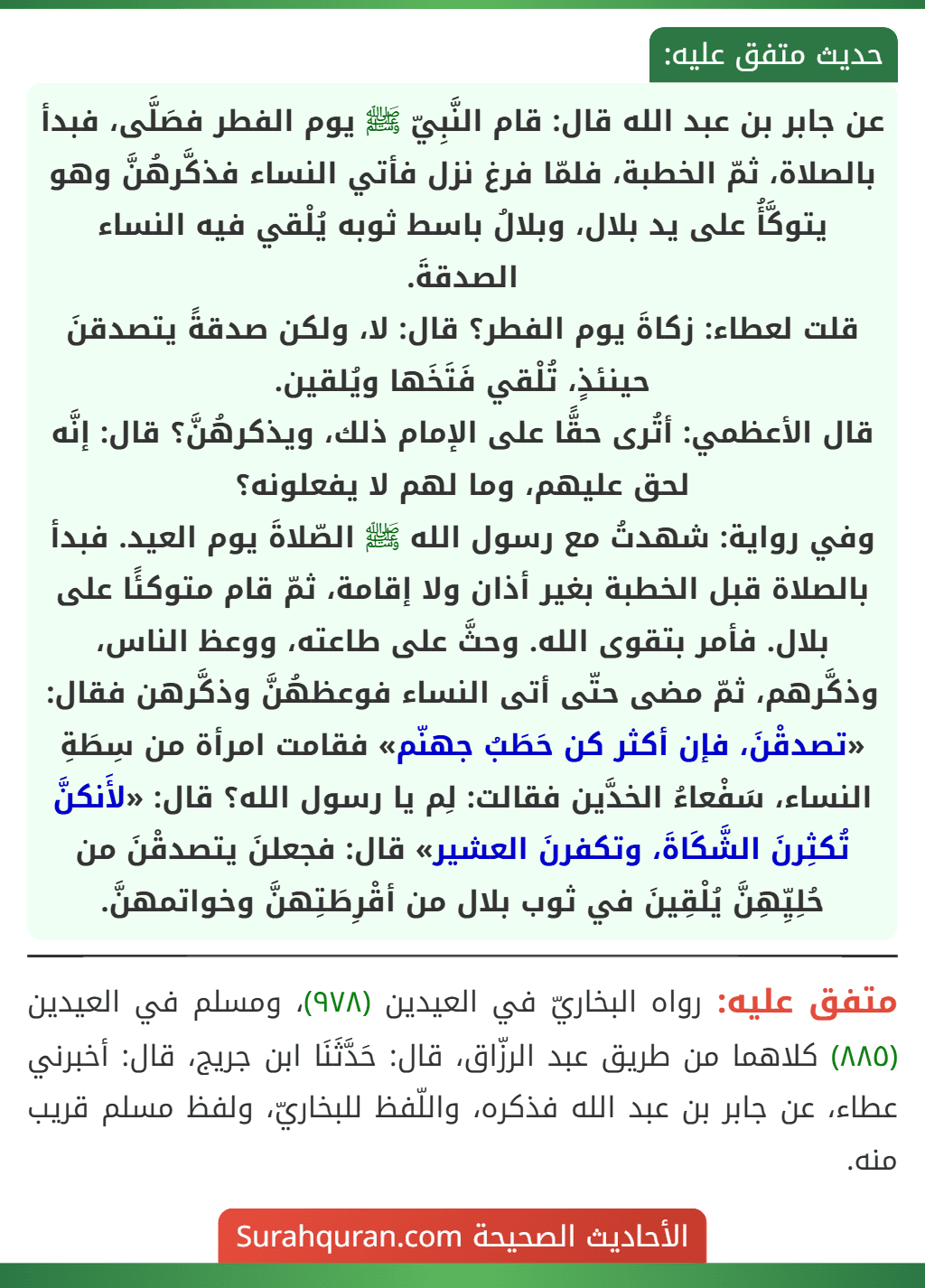 عن جابر بن عبد الله قال: قام النَّبِيّ ﷺ يوم الفطر فصَلَّى، فبدأ بالصلاة، ثمّ الخطبة، فلمّا فرغ نزل فأتي النساء فذكَّرهُنَّ وهو يتوكَّأُ على يد بلال، وبلالُ باسط ثوبه يُلْقي فيه النساء الصدقةَ.
قلت لعطاء: زكاةَ يوم الفطر؟ قال: لا، ولكن صدقةً يتصدقنَ حينئذٍ، تُلْقي فَتَخَها ويُلقين.
قال الأعظمي: أتُرى حقًّا على الإمام ذلك، ويذكرهُنَّ؟ قال: إنَّه لحق عليهم، وما لهم لا يفعلونه؟
وفي رواية: شهدتُ مع رسول الله ﷺ الصّلاةَ يوم العيد. فبدأ بالصلاة قبل الخطبة بغير أذان ولا إقامة، ثمّ قام متوكئًا على بلال. فأمر بتقوى الله. وحثَّ على طاعته، ووعظ الناس، وذكَّرهم، ثمّ مضى حتّى أتى النساء فوعظهُنَّ وذكَّرهن فقال: «تصدقْنَ، فإن أكثر كن حَطَبُ جهنّم» فقامت امرأة من سِطَةِ النساء، سَفْعاءُ الخدَّين فقالت: لِم يا رسول الله؟ قال: «لأَنكنَّ تُكثِرنَ الشَّكَاةَ، وتكفرنَ العشير» قال: فجعلنَ يتصدقْنَ من حُلِيِّهِنَّ يُلْقِينَ في ثوب بلال من أقْرِطَتِهنَّ وخواتمهنَّ. عن جابر بن عبد الله قال: قام النَّبِيّ ﷺ يوم الفطر فصَلَّى، فبدأ بالصلاة، ثمّ الخطبة، فلمّا فرغ نزل فأتي النساء فذكَّرهُنَّ وهو يتوكَّأُ على يد بلال، وبلالُ باسط ثوبه يُلْقي فيه النساء الصدقةَ.
قلت لعطاء: زكاةَ يوم الفطر؟ قال: لا، ولكن صدقةً يتصدقنَ حينئذٍ، تُلْقي فَتَخَها ويُلقين.
قال الأعظمي: أتُرى حقًّا على الإمام ذلك، ويذكرهُنَّ؟ قال: إنَّه لحق عليهم، وما لهم لا يفعلونه؟
وفي رواية: شهدتُ مع رسول الله ﷺ الصّلاةَ يوم العيد. فبدأ بالصلاة قبل الخطبة بغير أذان ولا إقامة، ثمّ قام متوكئًا على بلال. فأمر بتقوى الله. وحثَّ على طاعته، ووعظ الناس، وذكَّرهم، ثمّ مضى حتّى أتى النساء فوعظهُنَّ وذكَّرهن فقال: «تصدقْنَ، فإن أكثر كن حَطَبُ جهنّم» فقامت امرأة من سِطَةِ النساء، سَفْعاءُ الخدَّين فقالت: لِم يا رسول الله؟ قال: «لأَنكنَّ تُكثِرنَ الشَّكَاةَ، وتكفرنَ العشير» قال: فجعلنَ يتصدقْنَ من حُلِيِّهِنَّ يُلْقِينَ في ثوب بلال من أقْرِطَتِهنَّ وخواتمهنَّ.