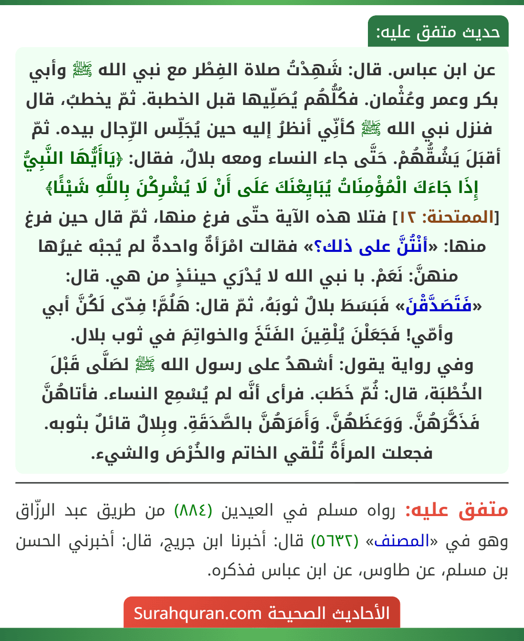 عن ابن عباس. قال: شَهِدْتُ صلاة الفِطْر مع نبي الله ﷺ وأبي بكر وعمر وعُثْمان. فكُلُّهُم يُصَلِّيها قبل الخطبة. ثمّ يخطبُ، قال فنزل نبي الله ﷺ كأنِّي أنظرُ إليه حين يُجَلِّس الرِّجال بيده. ثمّ أقبَلَ يَشُقُّهُمْ. حَتَّى جاء النساء ومعه بلالٌ، فقال: ﴿يَاأَيُّهَا النَّبِيُّ إِذَا جَاءَكَ الْمُؤْمِنَاتُ يُبَايِعْنَكَ عَلَى أَنْ لَا يُشْرِكْنَ بِاللَّهِ شَيْئًا﴾ [الممتحنة: ١٢] فتلا هذه الآية حتّى فرغ منها، ثمّ قال حين فرغ منها: «أنْتُنَّ على ذلك؟» فقالت امْرَأةٌ واحدةٌ لم يُجبْه غيرُها منهنَّ: نَعَمْ. با نبي الله لا يُدْرَي حينئذٍ من هي. قال: «فَتَصَدَّقْنَ» فَبَسَطَ بلالٌ ثوبَهُ، ثمّ قال: هَلُمَّ! فِدّى لَكُنَّ أبي وأمّي! فَجَعَلْنَ يُلْقِينَ الفَتَخَ والخواتِمَ في ثوب بلال.
وفي رواية يقول: أشهدُ على رسول الله ﷺ لصَلَّى قَبْلَ الخُطْبَة، قال: ثُمّ خَطَبَ. فرأى أنَّه لم يُسْمِع النساء. فأتاهُنَّ فَذَكَّرَهُنَّ. وَوَعَظَهُنَّ. وَأَمَرَهُنَّ بالصَّدَقَةِ. وبِلالٌ قائلٌ بثوبه. فجعلت المرأَةُ تُلْقي الخاتم والخُرْصَ والشيء.