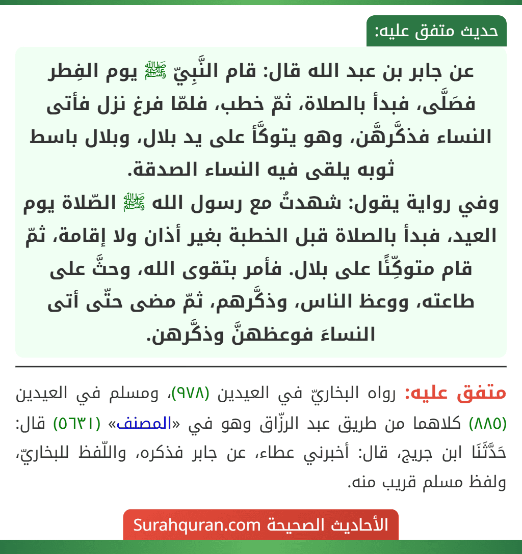 عن جابر بن عبد الله قال: قام النَّبِيّ ﷺ يوم الفِطر فصَلَّى، فبدأ بالصلاة، ثمّ خطب، فلمّا فرغ نزل فأتى النساء فذكَّرهَّن، وهو يتوكَّأ على يد بلال، وبلال باسط ثوبه يلقى فيه النساء الصدقة.
وفي رواية يقول: شهدتُ مع رسول الله ﷺ الصّلاة يوم العيد، فبدأ بالصلاة قبل الخطبة بغير أذان ولا إقامة، ثمّ قام متوكِّئًا على بلال. فأمر بتقوى الله، وحثَّ على طاعته، ووعظ الناس، وذكَّرهم، ثمّ مضى حتّى أتى النساءَ فوعظهنَّ وذكَّرهن.