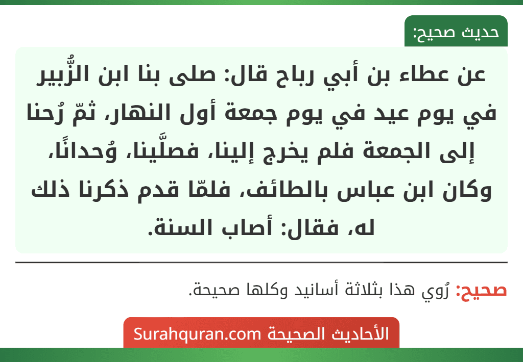 عن عطاء بن أبي رباح قال: صلى بنا ابن الزُّبير في يوم عيد في يوم جمعة أول النهار، ثمّ رُحنا إلى الجمعة فلم يخرج إلينا، فصلَّينا، وُحدانًا، وكان ابن عباس بالطائف، فلمّا قدم ذكرنا ذلك له، فقال: أصاب السنة.