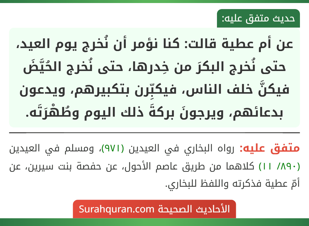 عن أم عطية قالت: كنا نؤمر أن نُخرج يوم العيد، حتى نُخرج البكرَ من خِدرها، حتى نُخرج الحُيَّضَ فيكنَّ خلف الناس، فيكبِّرن بتكبيرهم، ويدعون بدعائهم، ويرجونَ بركةَ ذلك اليوم وطُهْرَتَه.
