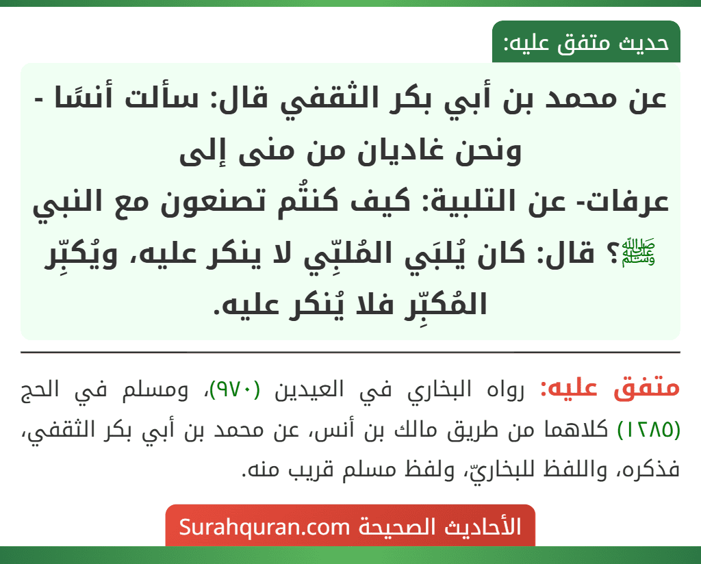 عن محمد بن أبي بكر الثقفي قال: سألت أنسًا - ونحن غاديان من منى إلى
عرفات- عن التلبية: كيف كنتُم تصنعون مع النبي ﷺ؟ قال: كان يُلبَي المُلبِّي لا ينكر عليه، ويُكبِّر المُكبِّر فلا يُنكر عليه.