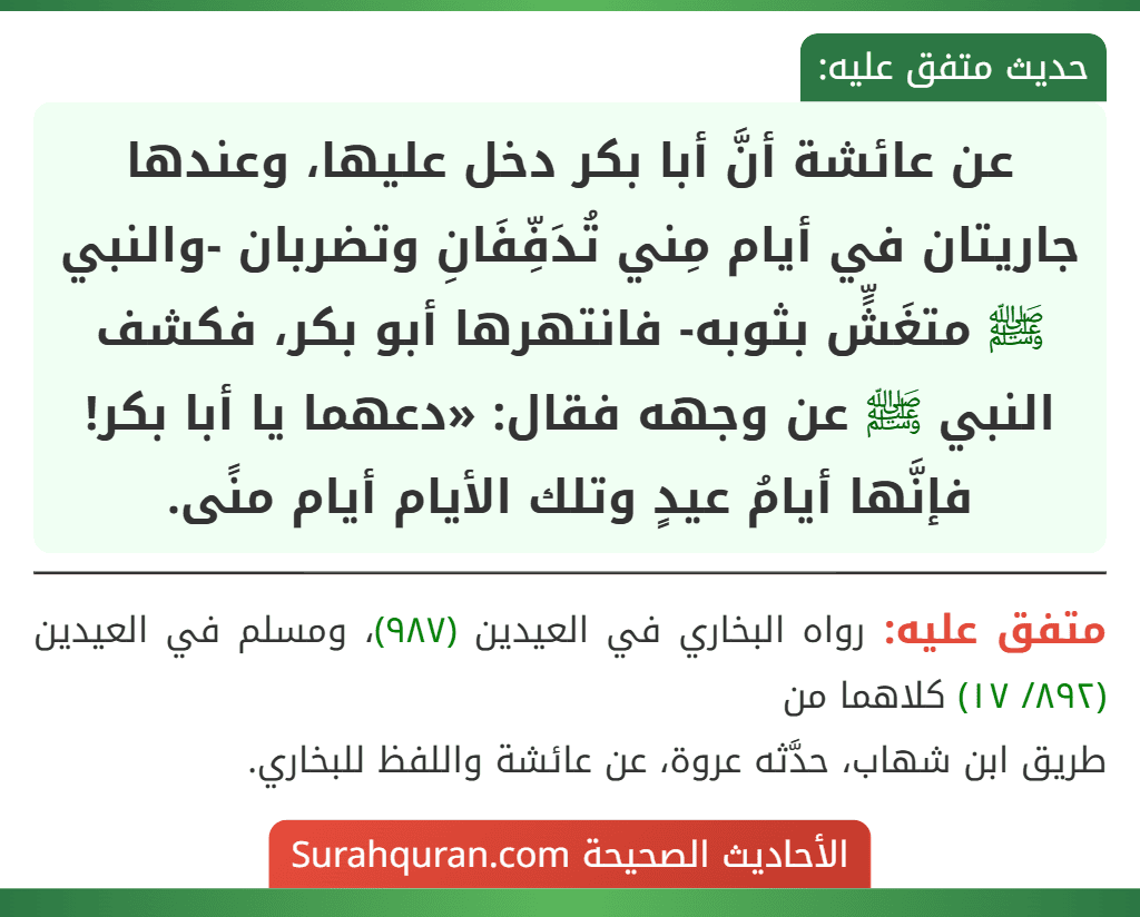 عن عائشة أنَّ أبا بكر دخل عليها، وعندها جاريتان في أيام مِني تُدَفِّفَانِ وتضربان -والنبي ﷺ متغَشٍّ بثوبه- فانتهرها أبو بكر، فكشف النبي ﷺ عن وجهه فقال: «دعهما يا أبا بكر! فإنَّها أيامُ عيدٍ وتلك الأيام أيام منًى.