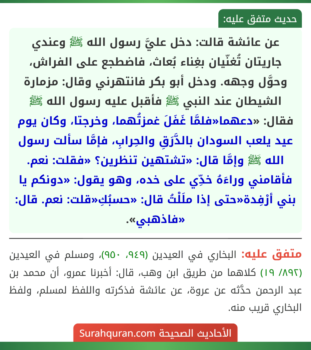 عن عائشة قالت: دخل عليَّ رسول الله ﷺ وعندي جاريتان تُغنّيان بغِناء بُعاث، فاضطجع على الفراش، وحوَّل وجهه. ودخل أبو بكر فانتهرني وقال: مزمارة الشيطان عند النبي ﷺ فأقبل عليه رسول الله ﷺ فقال: «دعهما«فلمَّا غَفَلَ غمزتُهما، وخرجتا، وكان يوم عيد يلعب السودان بالدَّرَقِ والحِرابِ، فإمَّا سألت رسول الله ﷺ وإمَّا قال: «تشتهين تنظرين؟ «فقلت: نعم. فأقامني وراءَهُ خدِّي على خده، وهو يقول: «دونكم يا بني أرْفِدة«حتى إذا ملَلْتُ قال: «حسبُكِ«قلت: نعم. قال: «فاذهبي».