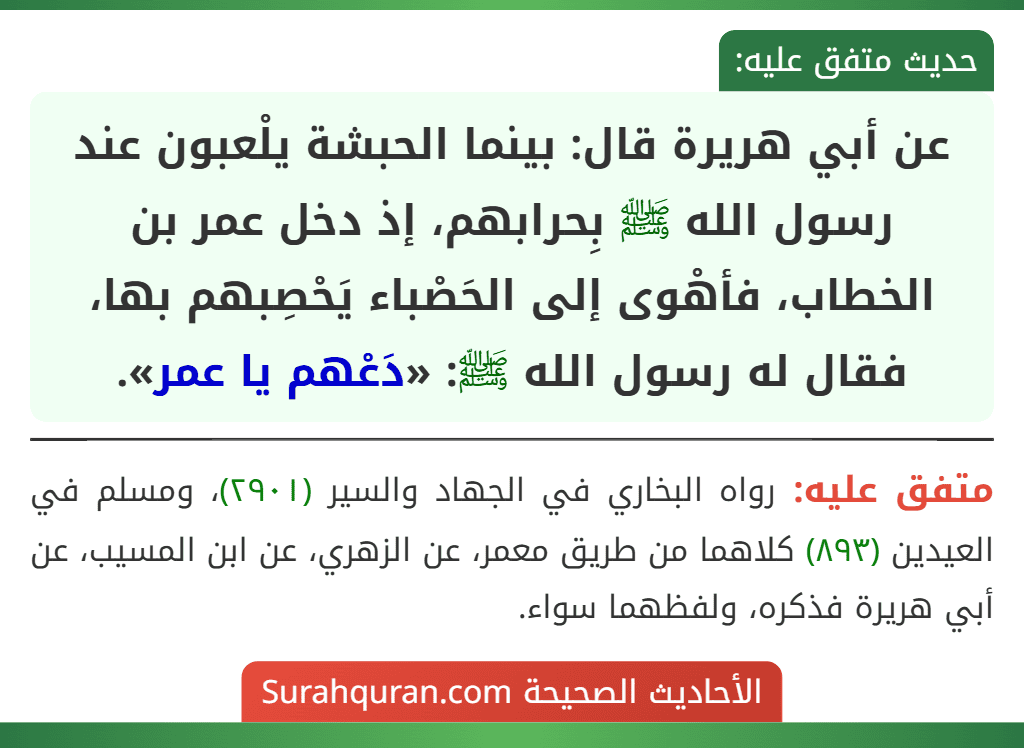 عن أبي هريرة قال: بينما الحبشة يلْعبون عند رسول الله ﷺ بِحرابهم، إذ دخل عمر بن الخطاب، فأهْوى إلى الحَصْباء يَحْصِبهم بها، فقال له رسول الله ﷺ: «دَعْهم يا عمر».