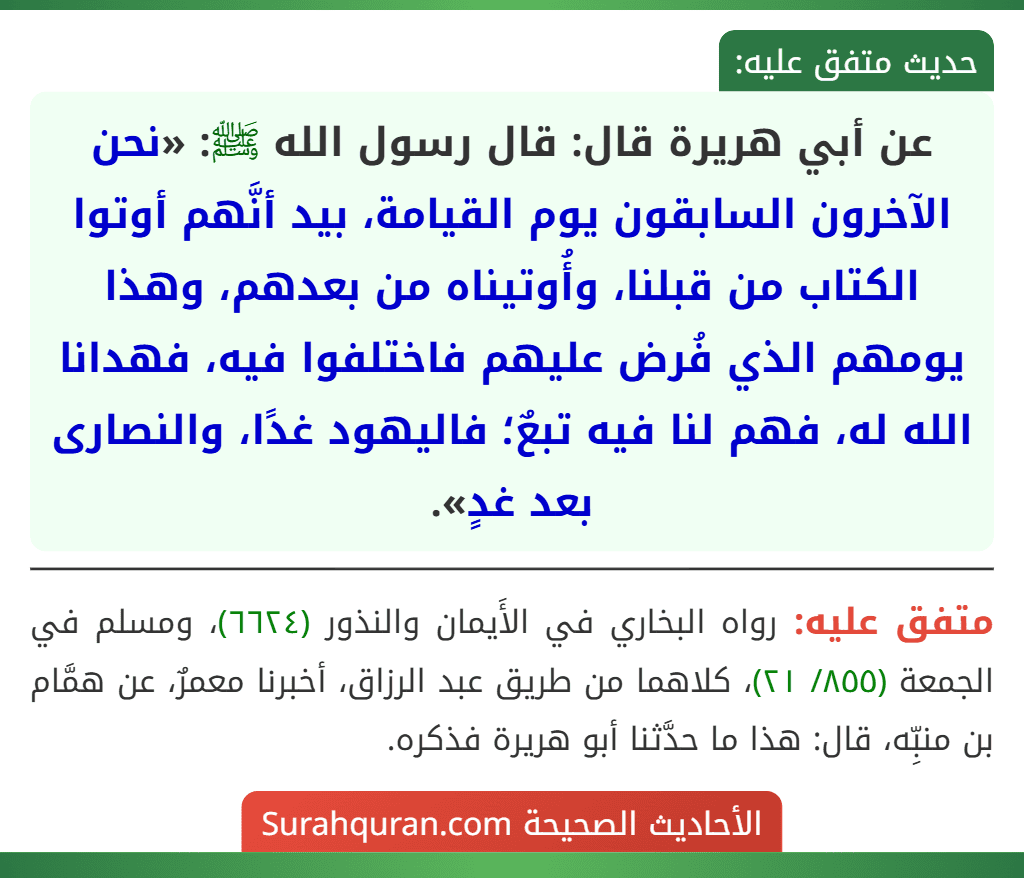 عن أبي هريرة قال: قال رسول الله ﷺ: «نحن الآخرون السابقون يوم القيامة، بيد أنَّهم أوتوا الكتاب من قبلنا، وأُوتيناه من بعدهم، وهذا يومهم الذي فُرض عليهم فاختلفوا فيه، فهدانا الله له، فهم لنا فيه تبعٌ؛ فاليهود غدًا، والنصارى بعد غدٍ».