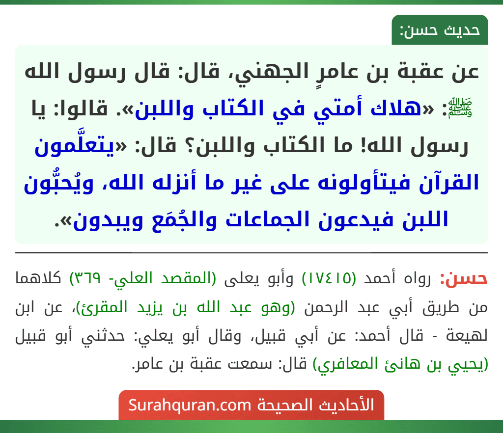 عن عقبة بن عامرٍ الجهني، قال: قال رسول الله ﷺ: «هلاك أمتي في الكتاب واللبن». قالوا: يا رسول الله! ما الكتاب واللبن؟ قال: «يتعلَّمون القرآن فيتأولونه على غير ما أنزله الله، ويُحبُّون اللبن فيدعون الجماعات والجُمَع ويبدون». عن عقبة بن عامرٍ الجهني، قال: قال رسول الله ﷺ: «هلاك أمتي في الكتاب واللبن». قالوا: يا رسول الله! ما الكتاب واللبن؟ قال: «يتعلَّمون القرآن فيتأولونه على غير ما أنزله الله، ويُحبُّون اللبن فيدعون الجماعات والجُمَع ويبدون».