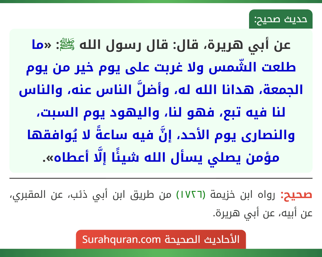 عن أبي هريرة، قال: قال رسول الله ﷺ: «ما طلعت الشّمس ولا غربت على يوم خير من يوم الجمعة، هدانا الله له، وأضلَّ الناس عنه، والناس لنا فيه تبع، فهو لنا، واليهود يوم السبت، والنصارى يوم الأحد، إنَّ فيه ساعةً لا يُوافقها مؤمن يصلي يسأل الله شيئًا إلَّا أعطاه». عن أبي هريرة، قال: قال رسول الله ﷺ: «ما طلعت الشّمس ولا غربت على يوم خير من يوم الجمعة، هدانا الله له، وأضلَّ الناس عنه، والناس لنا فيه تبع، فهو لنا، واليهود يوم السبت، والنصارى يوم الأحد، إنَّ فيه ساعةً لا يُوافقها مؤمن يصلي يسأل الله شيئًا إلَّا أعطاه».