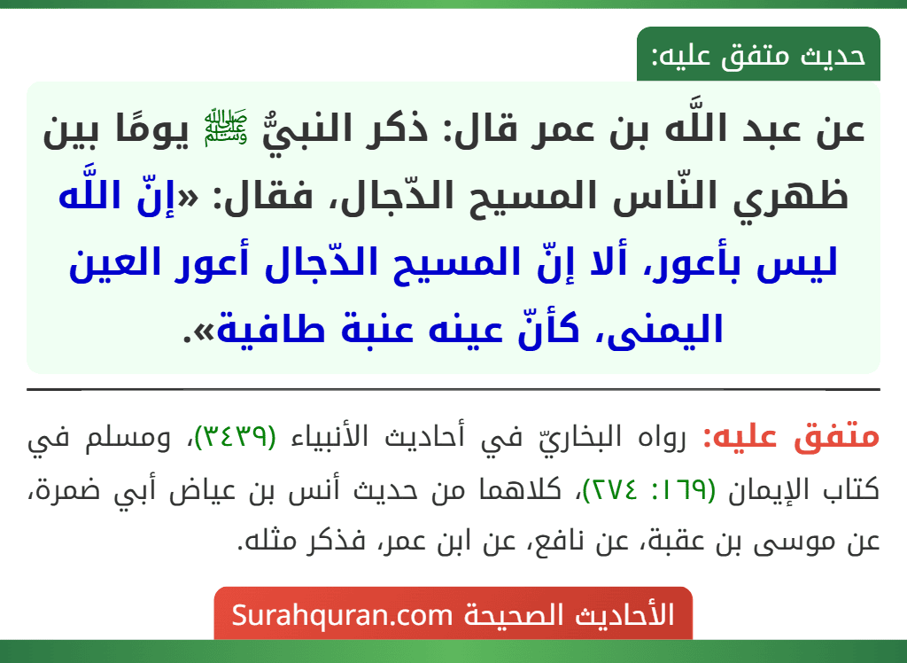 عن عبد اللَّه بن عمر قال: ذكر النبيُّ ﷺ يومًا بين ظهري النّاس المسيح الدّجال، فقال: «إنّ اللَّه ليس بأعور، ألا إنّ المسيح الدّجال أعور العين اليمنى، كأنّ عينه عنبة طافية».