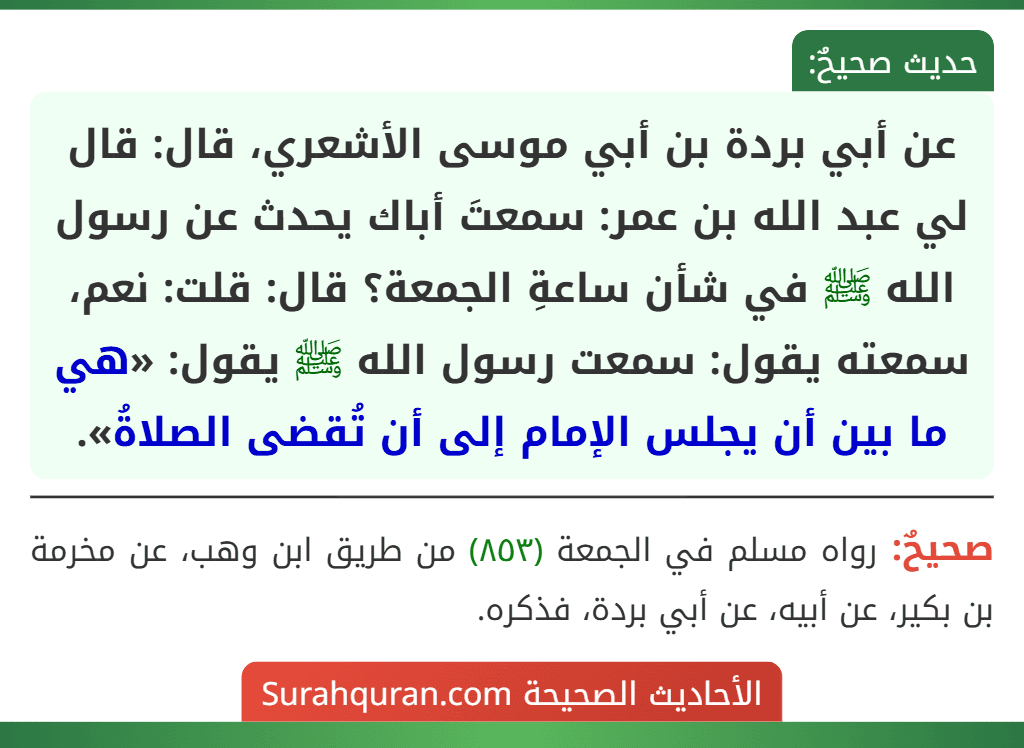 عن أبي بردة بن أبي موسى الأشعري، قال: قال لي عبد الله بن عمر: سمعتَ أباك يحدث عن رسول الله ﷺ في شأن ساعةِ الجمعة؟ قال: قلت: نعم، سمعته يقول: سمعت رسول الله ﷺ يقول: «هي ما بين أن يجلس الإمام إلى أن تُقضى الصلاةُ». عن أبي بردة بن أبي موسى الأشعري، قال: قال لي عبد الله بن عمر: سمعتَ أباك يحدث عن رسول الله ﷺ في شأن ساعةِ الجمعة؟ قال: قلت: نعم، سمعته يقول: سمعت رسول الله ﷺ يقول: «هي ما بين أن يجلس الإمام إلى أن تُقضى الصلاةُ».