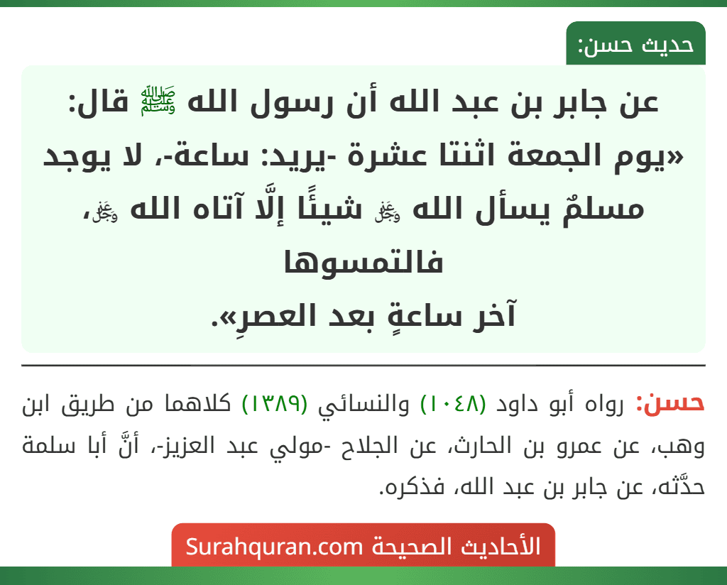 عن جابر بن عبد الله أن رسول الله ﷺ قال: «يوم الجمعة اثنتا عشرة -يريد: ساعة-، لا يوجد مسلمٌ يسأل الله ﷿ شيئًا إلَّا آتاه الله ﷿، فالتمسوها
آخر ساعةٍ بعد العصرِ».