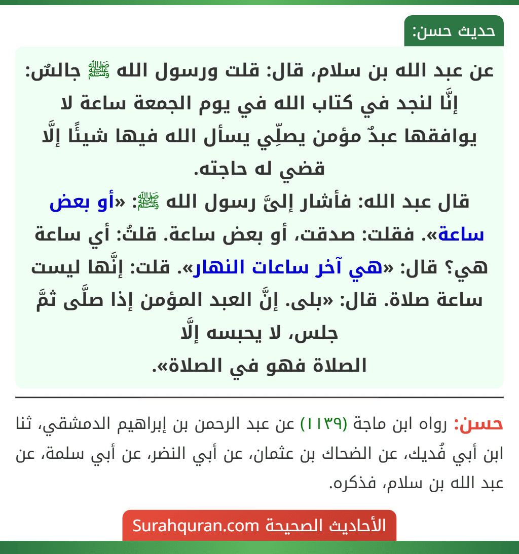 عن عبد الله بن سلام، قال: قلت ورسول الله ﷺ جالسٌ: إنَّا لنجد في كتاب الله في يوم الجمعة ساعة لا يوافقها عبدٌ مؤمن يصلِّي يسأل الله فيها شيئًا إلَّا قضي له حاجته.
قال عبد الله: فأشار إلىَّ رسول الله ﷺ: «أو بعض ساعة». فقلت: صدقت، أو بعض ساعة. قلتُ: أي ساعة هي؟ قال: «هي آخر ساعات النهار». قلت: إنَّها ليست ساعة صلاة. قال: «بلى. إنَّ العبد المؤمن إذا صلَّى ثمَّ جلس، لا يحبسه إلَّا
الصلاة فهو في الصلاة».