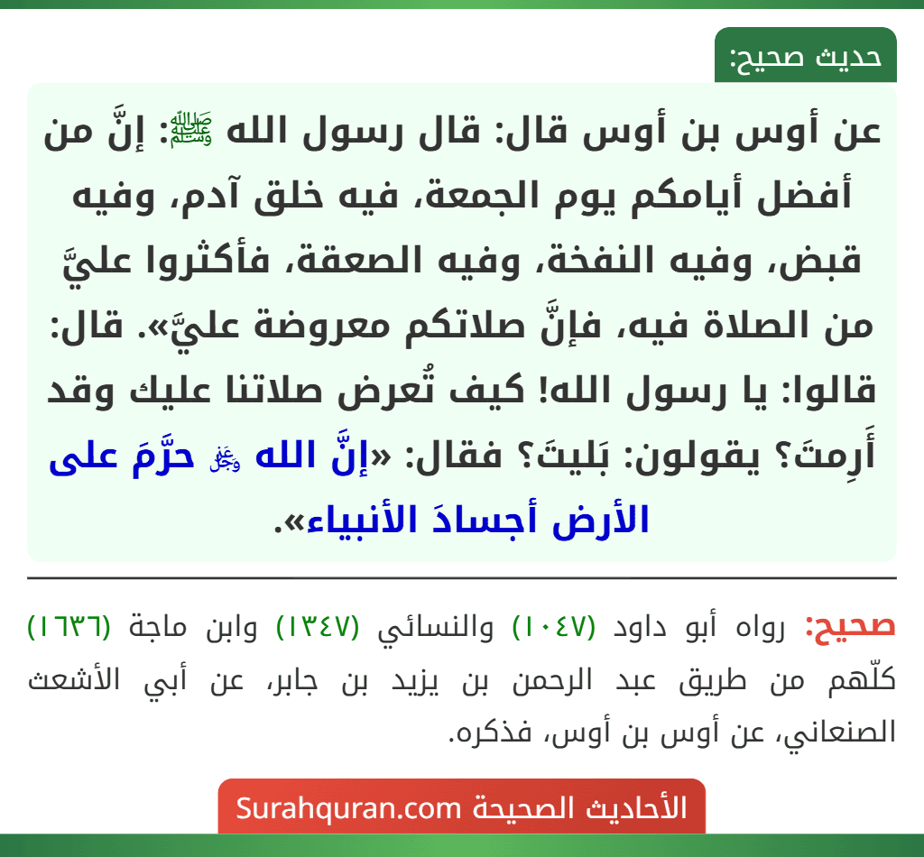 عن أوس بن أوس قال: قال رسول الله ﷺ: إنَّ من أفضل أيامكم يوم الجمعة، فيه خلق آدم، وفيه قبض، وفيه النفخة، وفيه الصعقة، فأكثروا عليَّ من الصلاة فيه، فإنَّ صلاتكم معروضة عليَّ». قال: قالوا: يا رسول الله! كيف تُعرض صلاتنا عليك وقد أَرِمتَ؟ يقولون: بَليتَ؟ فقال: «إنَّ الله ﷿ حرَّمَ على الأرض أجسادَ الأنبياء».