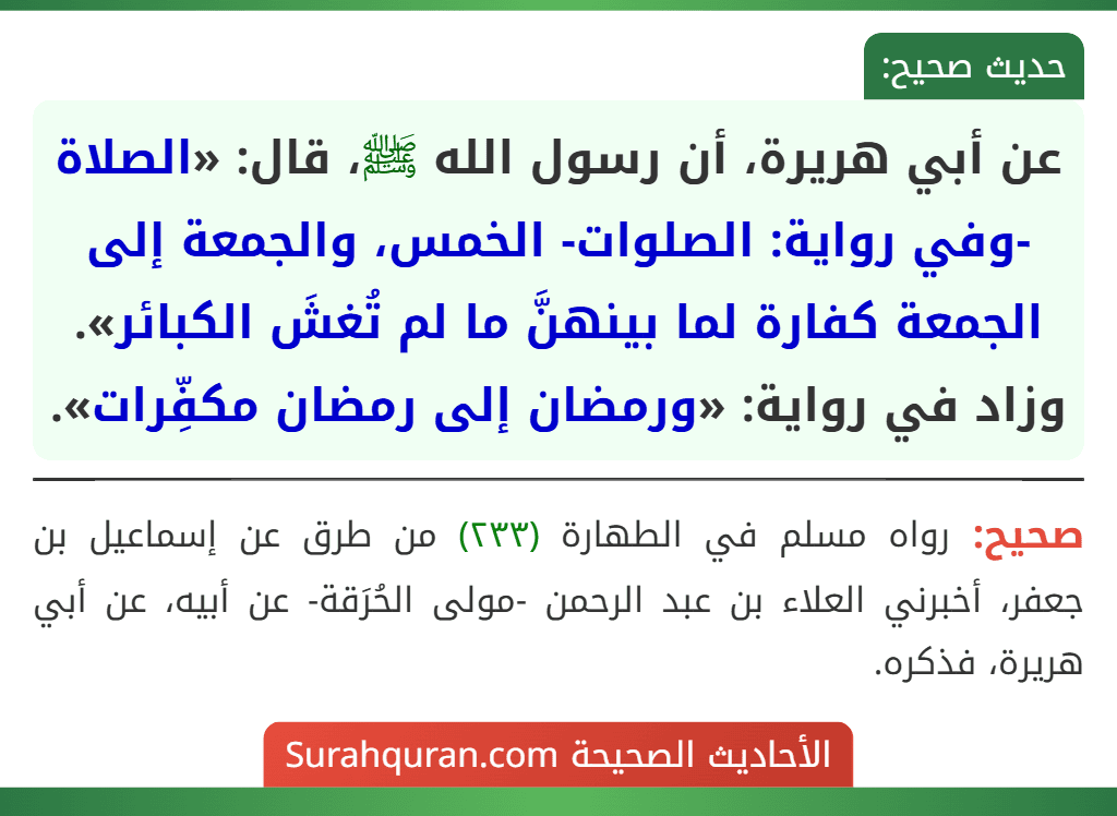 عن أبي هريرة، أن رسول الله ﷺ، قال: «الصلاة -وفي رواية: الصلوات- الخمس، والجمعة إلى الجمعة كفارة لما بينهنَّ ما لم تُغشَ الكبائر».
وزاد في رواية: «ورمضان إلى رمضان مكفِّرات».