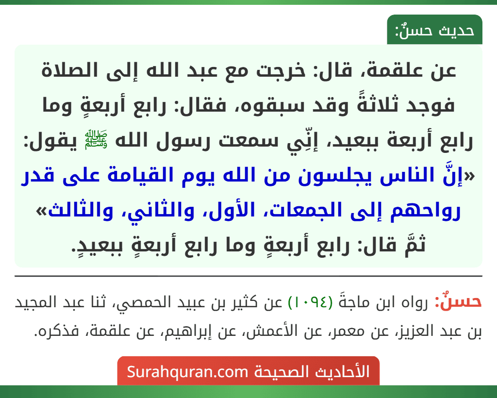 عن علقمة، قال: خرجت مع عبد الله إلى الصلاة فوجد ثلاثةً وقد سبقوه، فقال: رابع أربعةٍ وما رابع أربعة ببعيد، إنِّي سمعت رسول الله ﷺ يقول: «إنَّ الناس يجلسون من الله يوم القيامة على قدر رواحهم إلى الجمعات، الأول، والثاني، والثالث» ثمَّ قال: رابع أربعةٍ وما رابع أربعةٍ ببعيدٍ.