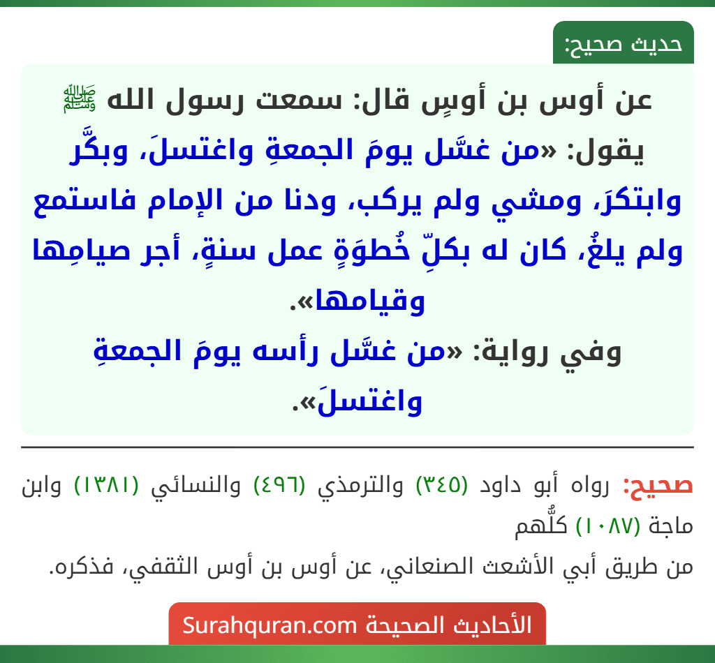 عن أوس بن أوسٍ قال: سمعت رسول الله ﷺ يقول: «من غسَّل يومَ الجمعةِ واغتسلَ، وبكَّر وابتكرَ، ومشي ولم يركب، ودنا من الإمام فاستمع ولم يلغُ، كان له بكلِّ خُطوَةٍ عمل سنةٍ، أجر صيامِها وقيامها».
وفي رواية: «من غسَّل رأسه يومَ الجمعةِ واغتسلَ».