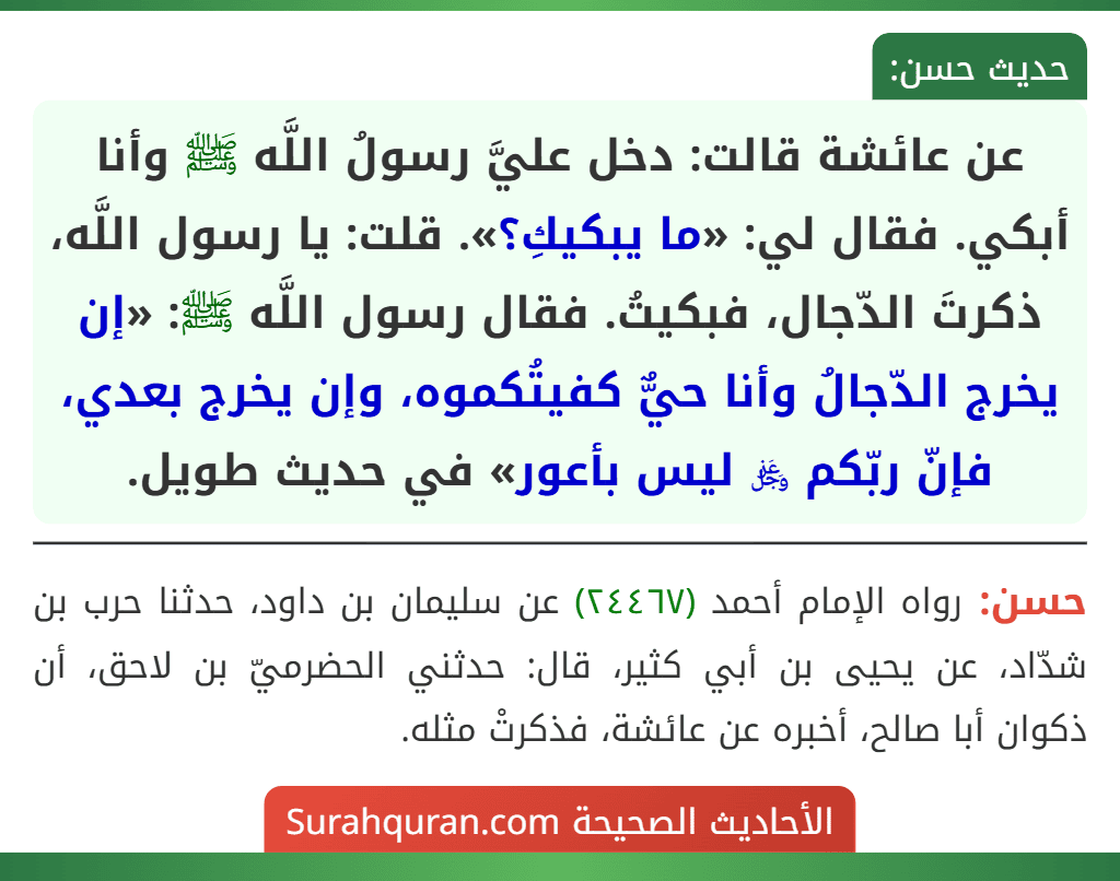 عن عائشة قالت: دخل عليَّ رسولُ اللَّه ﷺ وأنا أبكي. فقال لي: «ما يبكيكِ؟». قلت: يا رسول اللَّه، ذكرتَ الدّجال، فبكيتُ. فقال رسول اللَّه ﷺ: «إن يخرج الدّجالُ وأنا حيٌّ كفيتُكموه، وإن يخرج بعدي، فإنّ ربّكم ﷿ ليس بأعور» في حديث طويل.