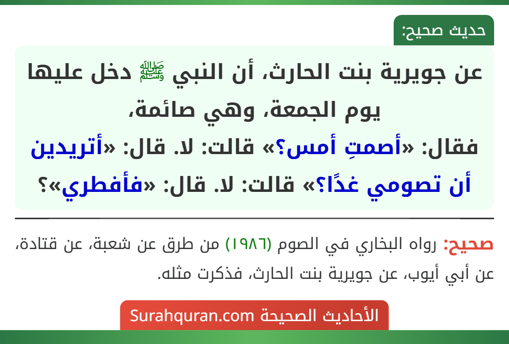 عن جويرية بنت الحارث، أن النبي ﷺ دخل عليها يوم الجمعة، وهي صائمة،
فقال: «أصمتِ أمس؟» قالت: لا. قال: «أتريدين أن تصومي غدًا؟» قالت: لا. قال: «فأفطري»؟