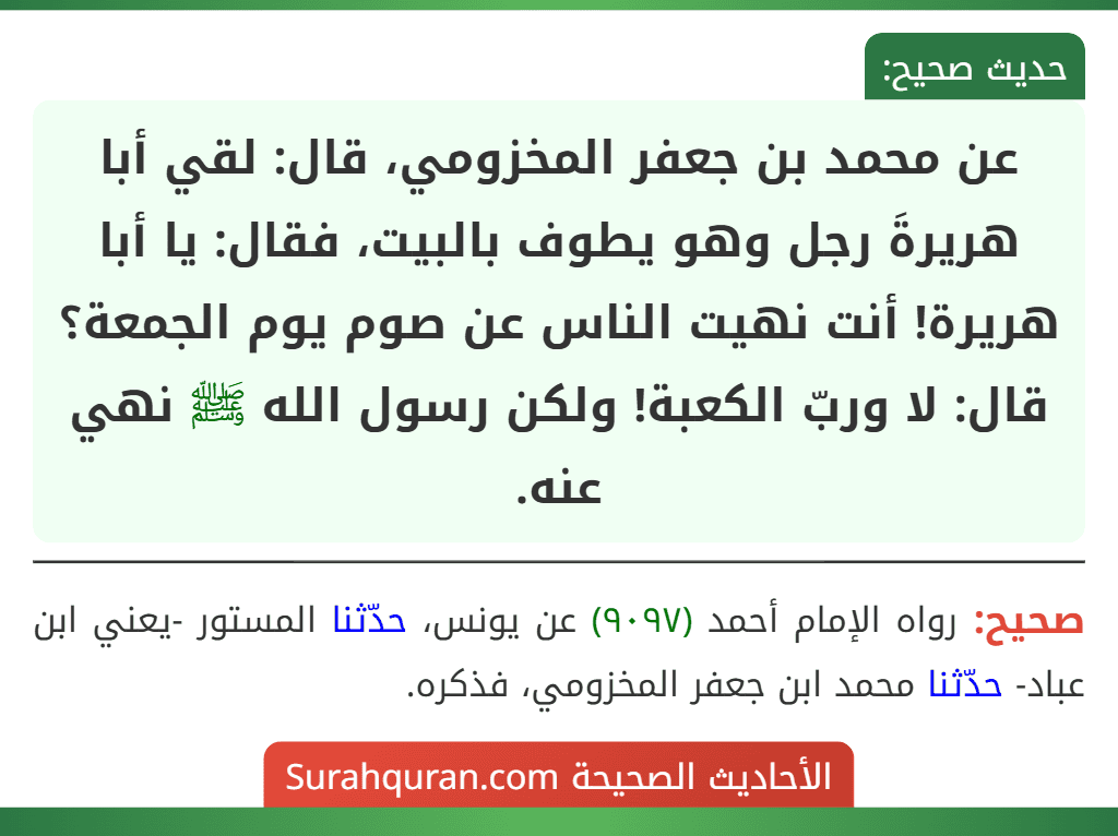 عن محمد بن جعفر المخزومي، قال: لقي أبا هريرةَ رجل وهو يطوف بالبيت، فقال: يا أبا هريرة! أنت نهيت الناس عن صوم يوم الجمعة؟ قال: لا وربّ الكعبة! ولكن رسول الله ﷺ نهي عنه. عن محمد بن جعفر المخزومي، قال: لقي أبا هريرةَ رجل وهو يطوف بالبيت، فقال: يا أبا هريرة! أنت نهيت الناس عن صوم يوم الجمعة؟ قال: لا وربّ الكعبة! ولكن رسول الله ﷺ نهي عنه.