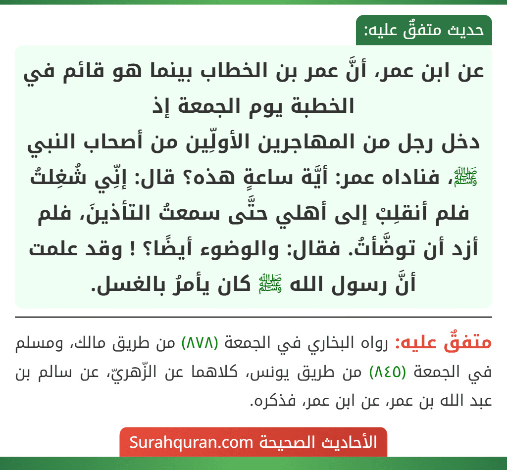 عن ابن عمر، أنَّ عمر بن الخطاب بينما هو قائم في الخطبة يوم الجمعة إذ
دخل رجل من المهاجرين الأولِّين من أصحاب النبي ﷺ، فناداه عمر: أيَّة ساعةٍ هذه؟ قال: إنِّي شُغِلتُ فلم أنقلِبْ إلى أهلي حتَّى سمعتُ التأذينَ، فلم أزد أن توضَّأتُ. فقال: والوضوء أيضًا؟ ! وقد علمت أنَّ رسول الله ﷺ كان يأمرُ بالغسل. عن ابن عمر، أنَّ عمر بن الخطاب بينما هو قائم في الخطبة يوم الجمعة إذ
دخل رجل من المهاجرين الأولِّين من أصحاب النبي ﷺ، فناداه عمر: أيَّة ساعةٍ هذه؟ قال: إنِّي شُغِلتُ فلم أنقلِبْ إلى أهلي حتَّى سمعتُ التأذينَ، فلم أزد أن توضَّأتُ. فقال: والوضوء أيضًا؟ ! وقد علمت أنَّ رسول الله ﷺ كان يأمرُ بالغسل.
