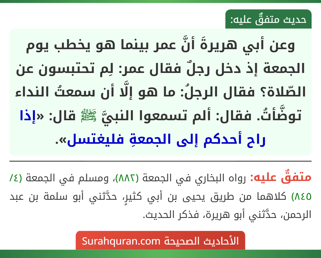 وعن أبي هريرةَ أنَّ عمر بينما هو يخطب يوم الجمعة إذ دخل رجلٌ فقال عمر: لِم تحتبسون عن الصّلاة؟ فقال الرجلُ: ما هو إلَّا أن سمعتُ النداء توضَّأتُ. فقال: ألم تسمعوا النبيَّ ﷺ قال: «إذا راح أحدكم إلى الجمعةِ فليغتسل».