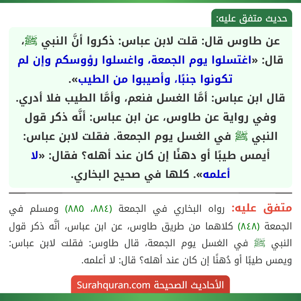 عن طاوس قال: قلت لابن عباس: ذكروا أنَّ النبي ﷺ، قال: «اغتسلوا يوم الجمعة، واغسلوا رؤوسكم وإن لم تكونوا جنبًا، وأصيبوا من الطيب».
قال ابن عباس: أمَّا الغسل فنعم، وأمَّا الطيب فلا أدري.
وفي رواية عن طاوس، عن ابن عباس: أنَّه ذكر قول النبي ﷺ في الغسل يوم الجمعة. فقلت لابن عباس: أيمس طيبًا أو دهنًا إن كان عند أهله؟ فقال: «لا أعلمه». كلها في صحيح البخاري.