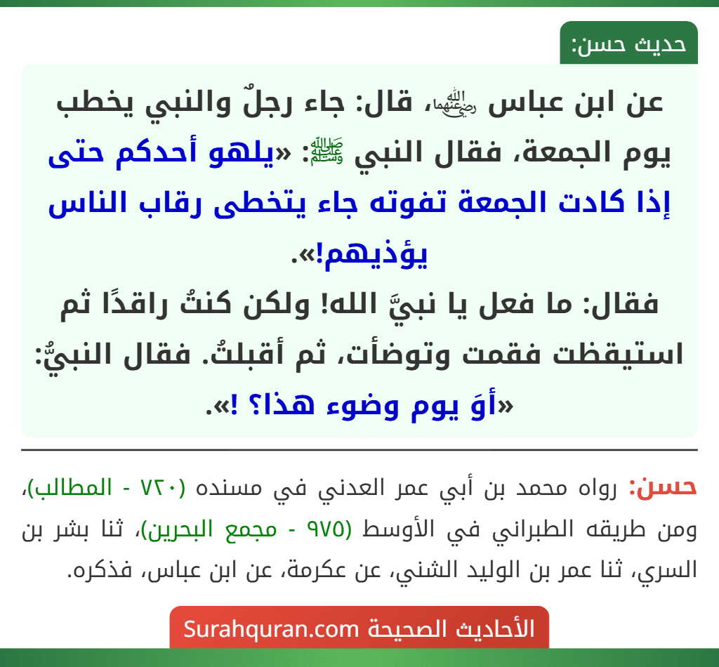عن ابن عباس ﵄، قال: جاء رجلٌ والنبي يخطب يوم الجمعة، فقال النبي ﷺ: «يلهو أحدكم حتى إذا كادت الجمعة تفوته جاء يتخطى رقاب الناس يؤذيهم!».
فقال: ما فعل يا نبيَّ الله! ولكن كنتُ راقدًا ثم استيقظت فقمت وتوضأت، ثم أقبلتُ. فقال النبيُّ: «أوَ يوم وضوء هذا؟ !».