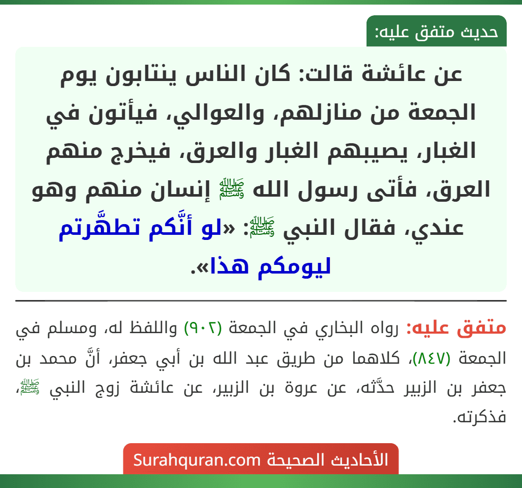 عن عائشة قالت: كان الناس ينتابون يوم الجمعة من منازلهم، والعوالي، فيأتون في الغبار، يصيبهم الغبار والعرق، فيخرج منهم العرق، فأتى رسول الله ﷺ إنسان منهم وهو عندي، فقال النبي ﷺ: «لو أنَّكم تطهَّرتم ليومكم هذا».