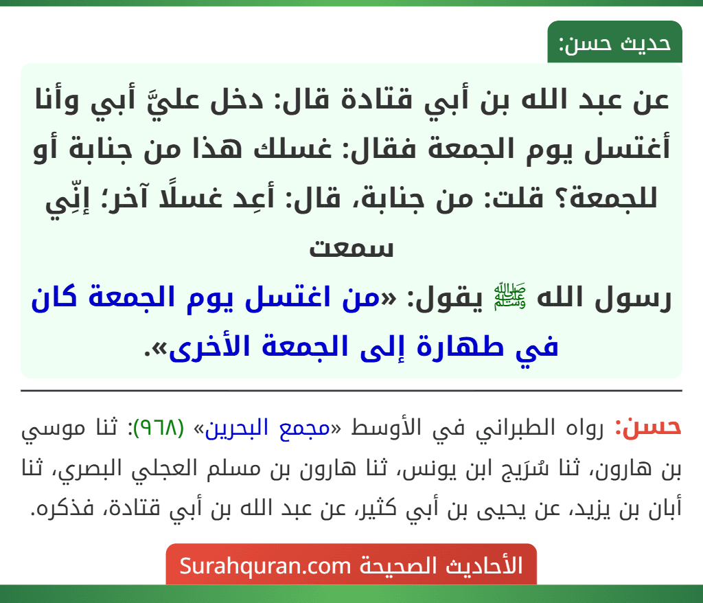 عن عبد الله بن أبي قتادة قال: دخل عليَّ أبي وأنا أغتسل يوم الجمعة فقال: غسلك هذا من جنابة أو للجمعة؟ قلت: من جنابة، قال: أعِد غسلًا آخر؛ إنِّي سمعت
رسول الله ﷺ يقول: «من اغتسل يوم الجمعة كان في طهارة إلى الجمعة الأخرى».