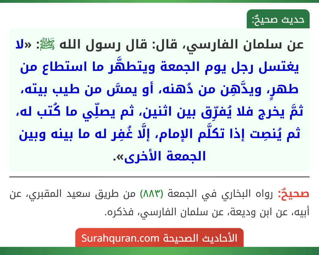 عن سلمان الفارسي، قال: قال رسول الله ﷺ: «لا يغتسل رجل يوم الجمعة ويتطهَّر ما استطاع من طهرٍ، ويدَّهِن من دُهنه، أو يمسَّ من طيب بيته، ثمَّ يخرج فلا يُفرِّق بين اثنين، ثم يصلِّي ما كُتب له، ثم يُنصِت إذا تكلَّم الإمام، إلَّا غُفِر له ما بينه وبين الجمعة الأخرى».