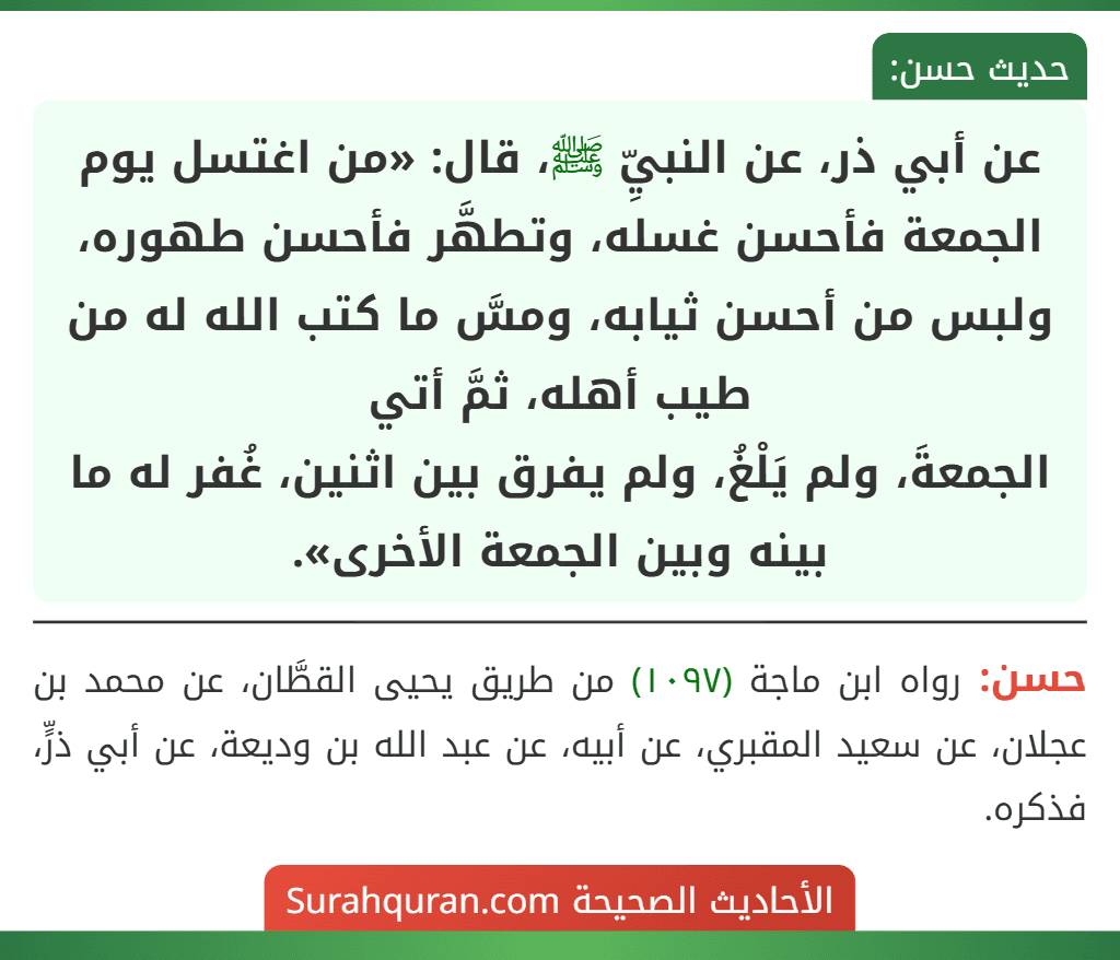 عن أبي ذر، عن النبيِّ ﷺ، قال: «من اغتسل يوم الجمعة فأحسن غسله، وتطهَّر فأحسن طهوره، ولبس من أحسن ثيابه، ومسَّ ما كتب الله له من طيب أهله، ثمَّ أتي
الجمعةَ، ولم يَلْغُ، ولم يفرق بين اثنين، غُفر له ما بينه وبين الجمعة الأخرى».