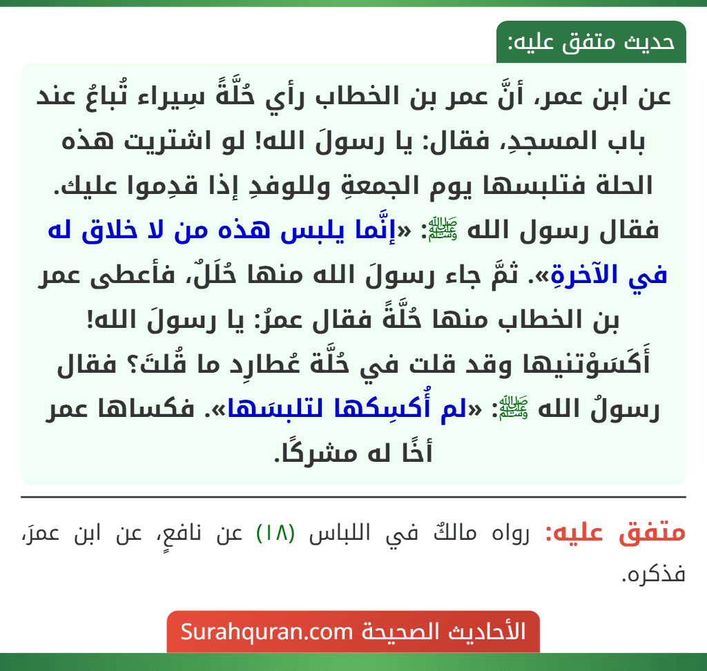 عن ابن عمر، أنَّ عمر بن الخطاب رأي حُلَّةً سِيراء تُباعُ عند باب المسجدِ، فقال: يا رسولَ الله! لو اشتريت هذه الحلة فتلبسها يوم الجمعةِ وللوفدِ إذا قدِموا عليك. فقال رسول الله ﷺ: «إنَّما يلبس هذه من لا خلاق له في الآخرةِ». ثمَّ جاء رسولَ الله منها حُلَلٌ، فأعطى عمر بن الخطاب منها حُلَّةً فقال عمرُ: يا رسولَ الله! أَكَسَوْتنيها وقد قلت في حُلَّة عُطارِد ما قُلتَ؟ فقال رسولُ الله ﷺ: «لم أُكسِكها لتلبسَها». فكساها عمر أخًا له مشركًا.