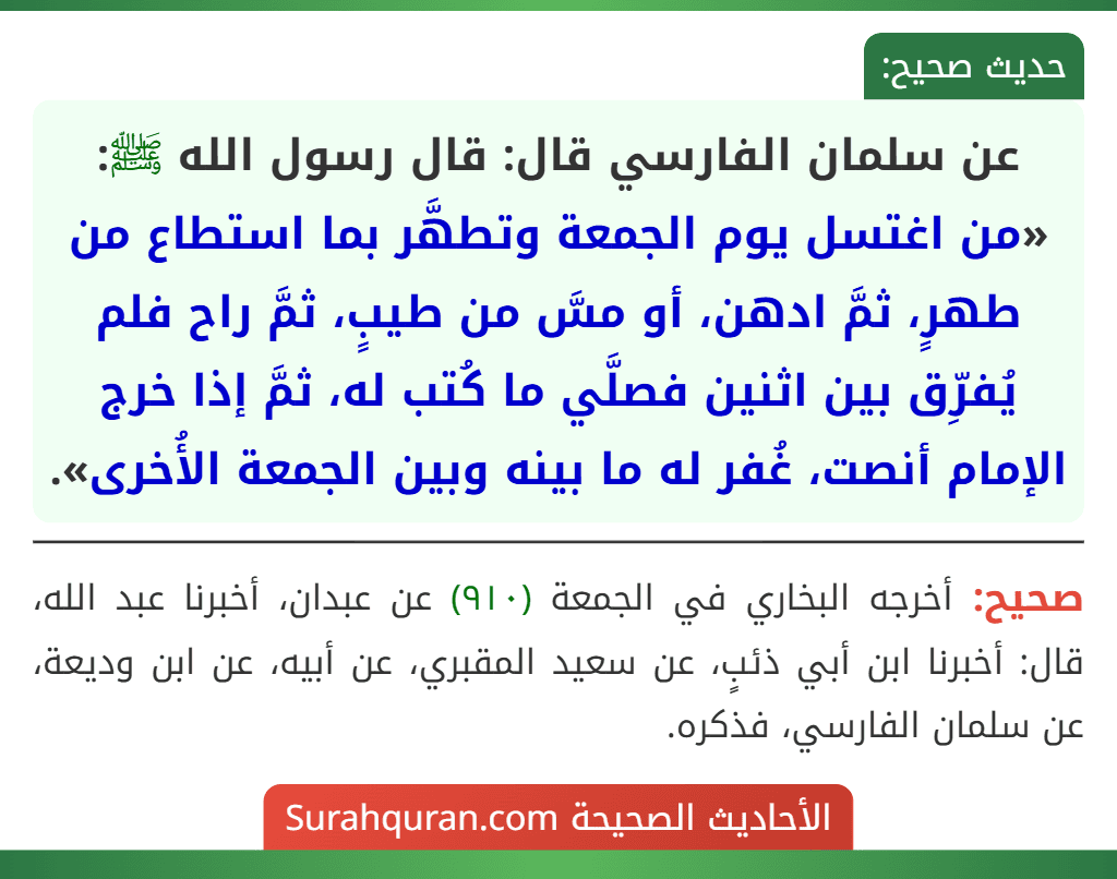 عن سلمان الفارسي قال: قال رسول الله ﷺ: «من اغتسل يوم الجمعة وتطهَّر بما استطاع من طهرٍ، ثمَّ ادهن، أو مسَّ من طيبٍ، ثمَّ راح فلم يُفرِّق بين اثنين فصلَّي ما كُتب له، ثمَّ إذا خرج الإمام أنصت، غُفر له ما بينه وبين الجمعة الأُخرى».