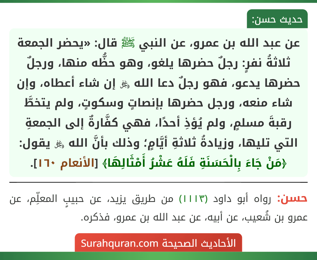 عن عبد الله بن عمرو، عن النبي ﷺ قال: «يحضر الجمعة ثلاثةُ نفرٍ: رجلٌ حضرها يلغو، وهو حظُّه منها، ورجلٌ حضرها يدعو، فهو رجلٌ دعا الله ﷿ إن شاء أعطاه، وإن شاء منعه، ورجل حضرها بإنصاتٍ وسكوتٍ، ولم يتخطَّ رقبةَ مسلمٍ، ولم يُؤذِ أحدًا، فهي كفَّارةٌ إلى الجمعةِ التي تليها، وزيادةُ ثلاثةِ أيَّامٍ؛ وذلك بأنَّ الله ﷿ يقول: ﴿مَنْ جَاءَ بِالْحَسَنَةِ فَلَهُ عَشْرُ أَمْثَالِهَا﴾ [الأنعام ١٦٠].